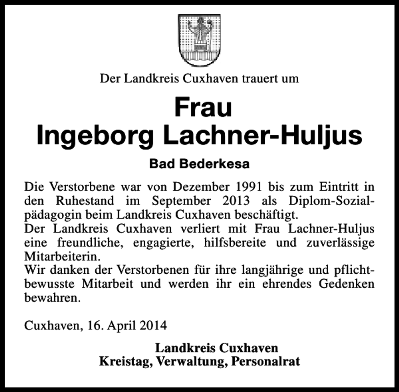 <p>Der Landkreis Cuxhaven trauert um</p><p>Frau<br />Ingeborg Lachner-Huljus<br />Bad Bederkesa<br />Die Verstorbene war von Dezember 1991 bis zum Eintritt in<br />den Ruhestand im September 2013 als Diplom-Sozialpädagogin beim Landkreis Cuxhaven beschäftigt.<br />Der Landkreis Cuxhaven verliert mit Frau Lachner-Huljus<br />eine freundliche, engagierte, hilfsbereite und zuverlässige<br />Mitarbeiterin.<br />Wir danken der Verstorbenen für ihre langjährige und pflichtbewusste Mitarbeit und werden ihr ein ehrendes Gedenken<br />bewahren.<br />Cuxhaven, 16. April 2014<br />Landkreis Cuxhaven<br />Kreistag, Verwaltung, Personalrat</p>