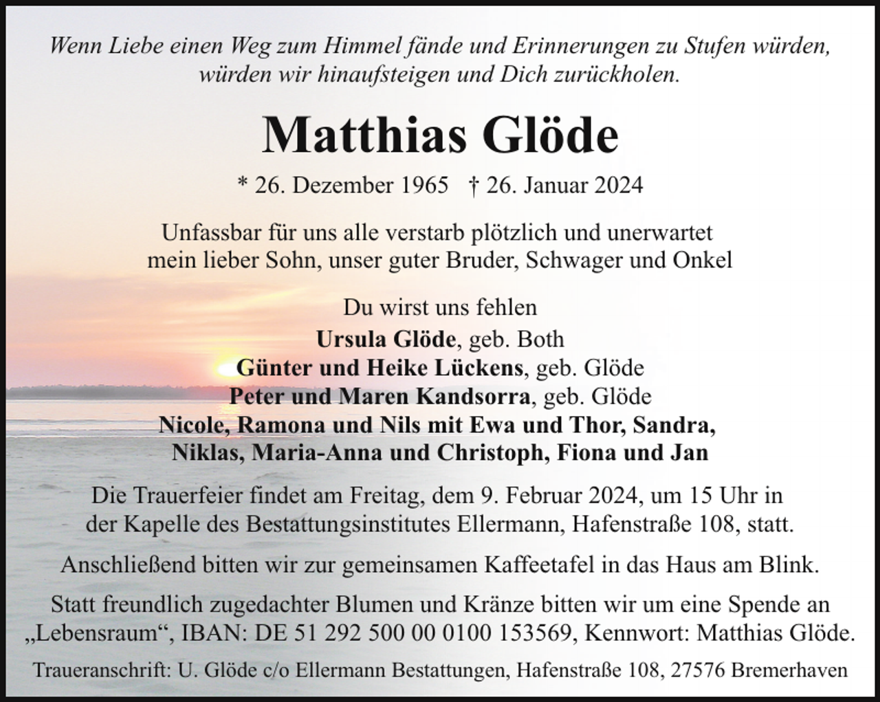 <p>Wenn Liebe einen Weg zum Himmel fände und Erinnerungen zu Stufen würden,<br />würden wir hinaufsteigen und Dich zurückholen.</p><p>Matthias Glöde</p><p>* 26. Dezember 1965 † 26. Januar 2024<br />Unfassbar für uns alle verstarb plötzlich und unerwartet<br />mein lieber Sohn, unser guter Bruder, Schwager und Onkel<br />Du wirst uns fehlen<br />Ursula Glöde, geb. Both<br />Günter und Heike Lückens, geb. Glöde<br />Peter und Maren Kandsorra, geb. Glöde<br />Nicole, Ramona und Nils mit Ewa und Thor, Sandra,<br />Niklas, Maria-Anna und Christoph, Fiona und Jan<br />Die Trauerfeier findet am Freitag, dem 9. Februar 2024, um 15 Uhr in<br />der Kapelle des Bestattungsinstitutes Ellermann, Hafenstraße 108, statt.<br />Anschließend bitten wir zur gemeinsamen Kaffeetafel in das Haus am Blink.<br />Statt freundlich zugedachter Blumen und Kränze bitten wir um eine Spende an<br />„Lebensraum“, IBAN: DE 51 292 5 0100 153569, Kennwort: Matthias Glöde.<br />Traueranschrift: U. Glöde c/o Ellermann Bestattungen, Hafenstraße 108, 27576 Bremerhaven</p>