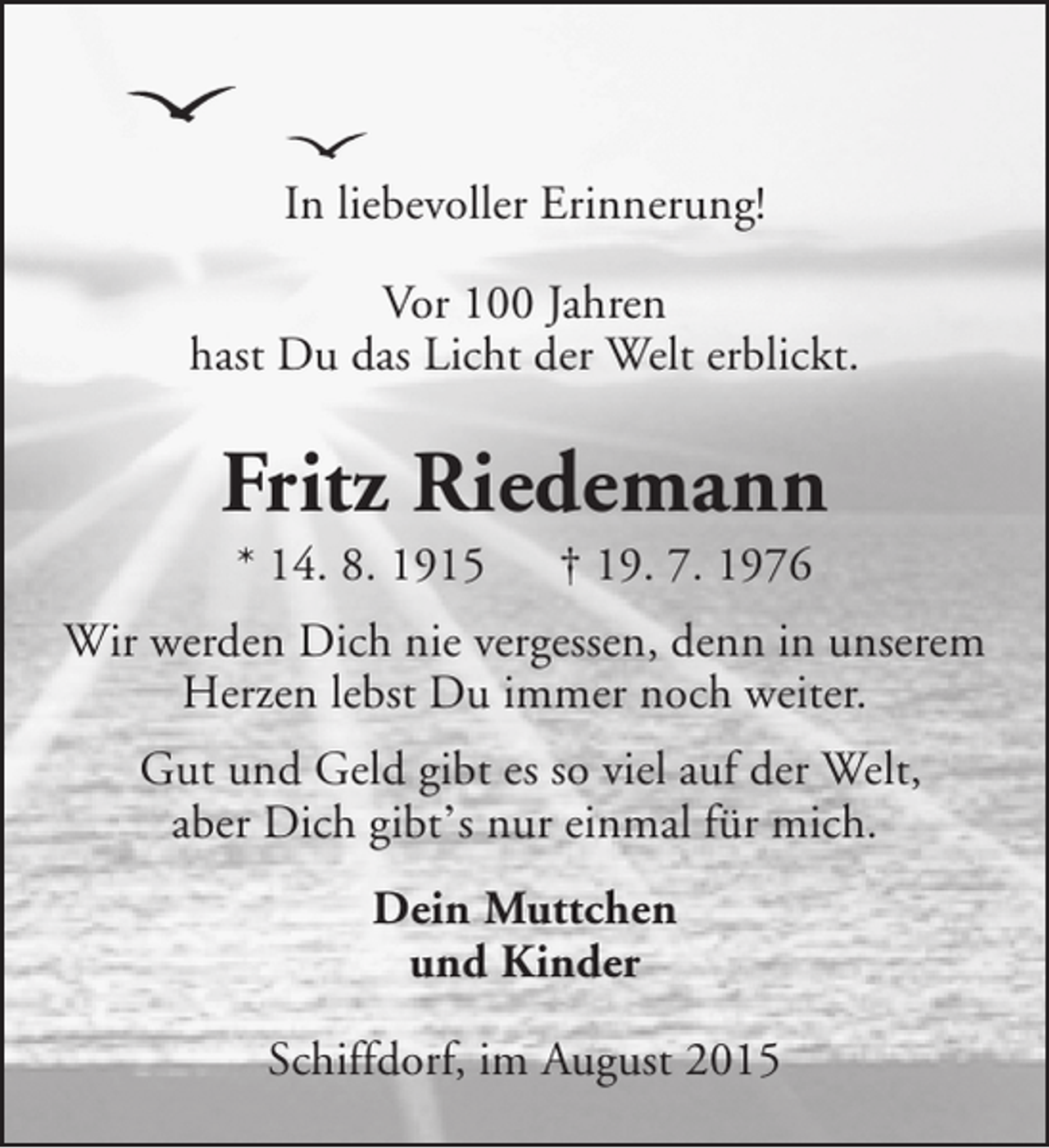 <p>In liebevoller Erinnerung!<br />Vor 100 Jahren<br />hast Du das Licht der Welt erblickt.</p><p>Fritz Riedemann<br />* 14. 8. 1915</p><p>† 19. 7. 1976</p><p>Wir werden Dich nie vergessen, denn in unserem<br />Herzen lebst Du immer noch weiter.<br />Gut und Geld gibt es so viel auf der Welt,<br />aber Dich gibt’s nur einmal für mich.<br />Dein Muttchen<br />und Kinder<br />Schiffdorf, im August 2015</p>