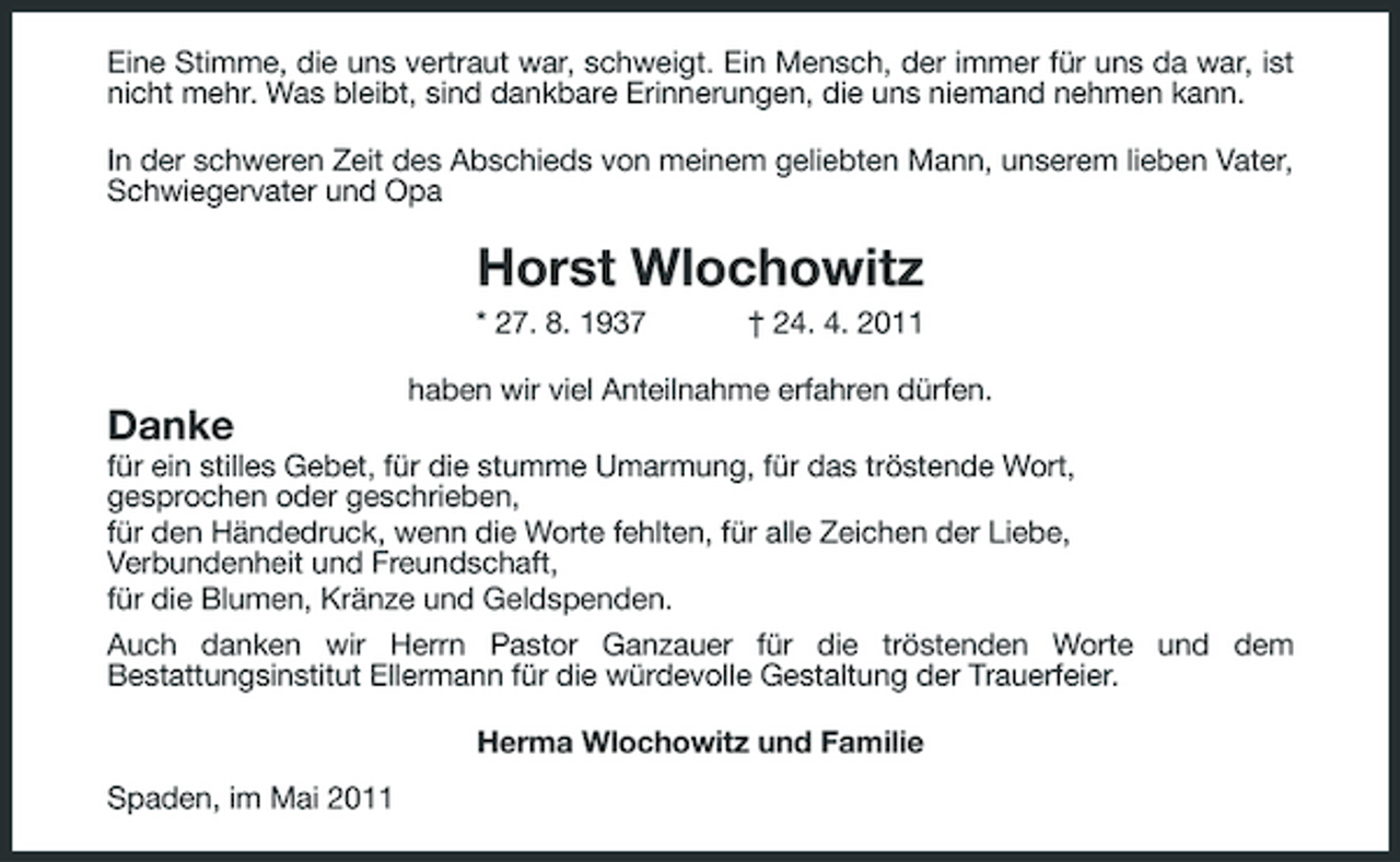 <p>Eine Stimme, die uns vertraut war, schweigt. Ein Mensch, der immer für uns da war, ist nicht mehr. Was bleibt, sind dankbare Erinnerungen, die uns niemand nehmen kann. In der schweren Zeit des Abschieds von meinem geliebten Mann, unserem lieben Vater, Schwiegervater und Opa</p><p>Horst Wlochowitz<br />* 27. 8. 1937 † 24. 4. 2011 haben wir viel Anteilnahme erfahren dürfen.</p><p>Danke<br />für ein stilles Gebet, für die stumme Umarmung, für das tröstende Wort, gesprochen oder geschrieben, für den Händedruck, wenn die Worte fehlten, für alle Zeichen der Liebe, Verbundenheit und Freundschaft, für die Blumen, Kränze und Geldspenden. Auch danken wir Herrn Pastor Ganzauer für die tröstenden Worte und dem Bestattungsinstitut Ellermann für die würdevolle Gestaltung der Trauerfeier. Herma Wlochowitz und Familie Spaden, im Mai 2011</p>
