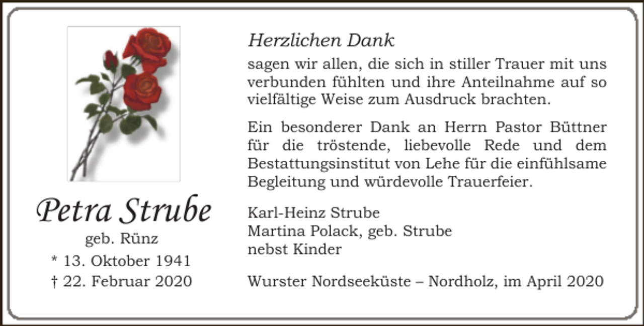 <p>Herzlichen Dank<br />sagen wir allen, die sich in stiller Trauer mit uns<br />verbunden fühlten und ihre Anteilnahme auf so<br />vielfältige Weise zum Ausdruck brachten.</p><p>Petra Strube<br />geb. Rünz<br />* 13. Oktober 1941<br />† 22. Februar 2020</p><p>Ein besonderer Dank an Herrn Pastor Büttner<br />für die tröstende, liebevolle Rede und dem<br />Bestattungsinstitut von Lehe für die einfühlsame<br />Begleitung und würdevolle Trauerfeier.<br />Karl-Heinz Strube<br />Martina Polack, geb. Strube<br />nebst Kinder<br />Wurster Nordseeküste – Nordholz, im April 2020</p>