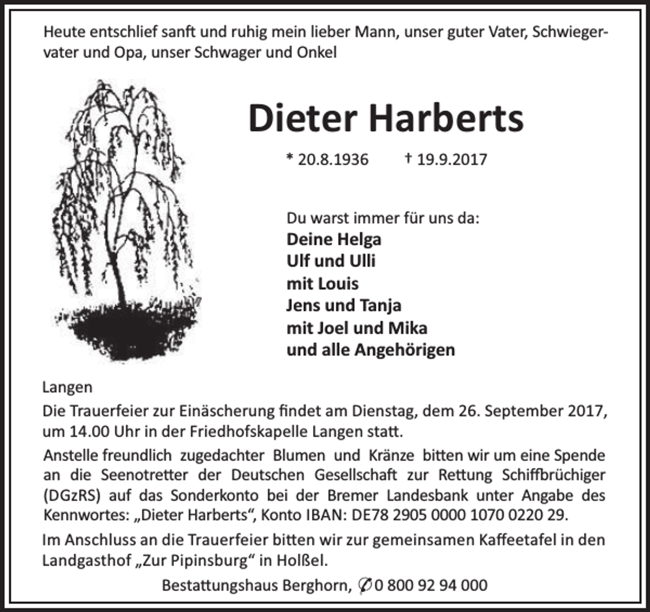 <p>Heute entschlief san und ruhig mein lieber Mann, unser guter Vater, Schwiegervater und Opa, unser Schwager und Onkel</p><p>Dieter Harberts<br />* 20.8.1936</p><p>† 19.9.2017</p><p>Du warst immer für uns da:</p><p>Deine Helga<br />Ulf und Ulli<br />mit Louis<br />Jens und Tanja<br />mit Joel und Mika<br />und alle Angehörigen</p><p>Langen<br />Die Trauerfeier zur Einäscherung ﬁndet am Dienstag, dem 26. September 2017,<br />um 14.00 Uhr in der Friedhofskapelle Langen sta .<br />Anstelle freundlich zugedachter Blumen und Kränze bi en wir um eine Spende<br />an die Seenotre er der Deutschen Gesellscha zur Re ung Schi rüchiger<br />(DGzRS) auf das Sonderkonto bei der Bremer Landesbank unter Angabe des<br />Kennwortes: „Dieter Harberts“, Konto IBAN: DE78 2905 0000 107220 29.<br />Im Anschluss an die Trauerfeier bi en wir zur gemeinsamen Kaﬀeetafel in den<br />Landgasthof „Zur Pipinsburg“ in Holßel.<br />Besta ungshaus Berghorn, O 0 800 92 94 000</p>