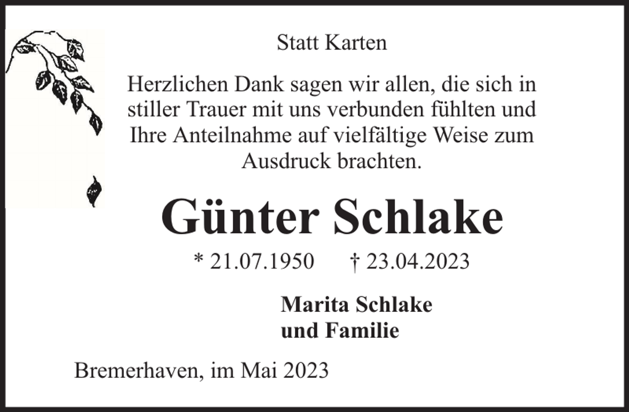 <p>Statt Karten<br />Herzlichen Dank sagen wir allen, die sich in<br />stiller Trauer mit uns verbunden fühlten und<br />Ihre Anteilnahme auf vielfältige Weise zum<br />Ausdruck brachten.</p><p>Günter Schlake<br />* 21.07.1950</p><p>† 23.04.2023</p><p>Marita Schlake<br />und Familie<br />Bremerhaven, im Mai 2023</p>