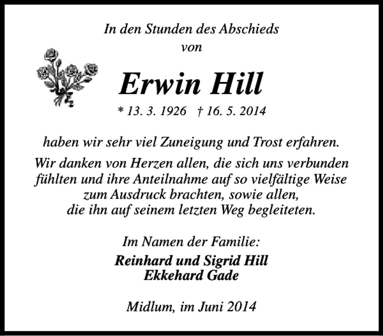 <p>In den Stunden des Abschieds<br />von</p><p>Erwin Hill</p><p>* 13. 3. 1926 † 16. 5. 2014</p><p>haben wir sehr viel Zuneigung und Trost erfahren.<br />Wir danken von Herzen allen, die sich uns verbunden<br />fühlten und ihre Anteilnahme auf so vielfältige Weise<br />zum Ausdruck brachten, sowie allen,<br />die ihn auf seinem letzten Weg begleiteten.<br />Im Namen der Familie:<br />Reinhard und Sigrid Hill<br />Ekkehard Gade<br />Midlum, im Juni 2014</p>