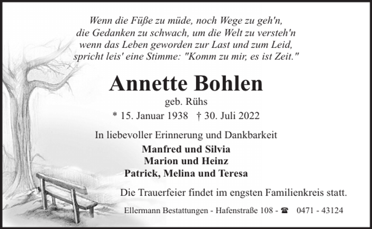<p>Wenn die Füße zu müde, noch Wege zu geh'n,<br />die Gedanken zu schwach, um die Welt zu versteh'n<br />wenn das Leben geworden zur Last und zum Leid,<br />spricht leis' eine Stimme: "Komm zu mir, es ist Zeit."</p><p>Annette Bohlen<br />geb. Rühs<br />* 15. Januar 1938 † 30. Juli 2022</p><p>In liebevoller Erinnerung und Dankbarkeit<br />Manfred und Silvia<br />Marion und Heinz<br />Patrick, Melina und Teresa<br />Die Trauerfeier findet im engsten Familienkreis statt.<br />Ellermann Bestattungen - Hafenstraße 108 - ( 0471 - 43124</p>
