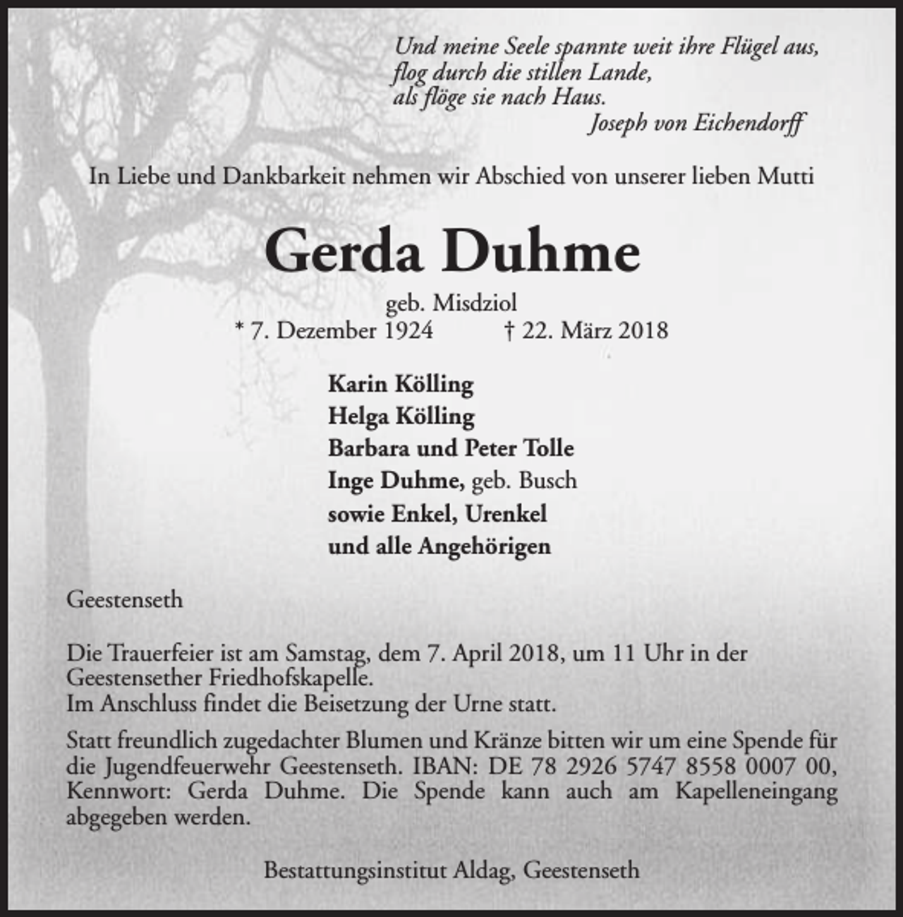 <p>Und meine Seele spannte weit ihre Flügel aus,<br />flog durch die stillen Lande,<br />als flöge sie nach Haus.<br />Joseph von Eichendorff<br />In Liebe und Dankbarkeit nehmen wir Abschied von unserer lieben Mutti</p><p>Gerda Duhme</p><p>geb. Misdziol<br />* 7. Dezember 1924<br />† 22. März 2018<br />Karin Kölling<br />Helga Kölling<br />Barbara und Peter Tolle<br />Inge Duhme, geb. Busch<br />sowie Enkel, Urenkel<br />und alle Angehörigen<br />Geestenseth<br />Die Trauerfeier ist am Samstag, dem 7. April 2018, um 11 Uhr in der<br />Geestensether Friedhofskapelle.<br />Im Anschluss findet die Beisetzung der Urne statt.<br />Statt freundlich zugedachter Blumen und Kränze bitten wir um eine Spende für<br />die Jugendfeuerwehr Geestenseth. IBAN: DE 78 2926 5747 8558 0007 00,<br />Kennwort: Gerda Duhme. Die Spende kann auch am Kapelleneingang<br />abgegeben werden.<br />Bestattungsinstitut Aldag, Geestenseth</p>