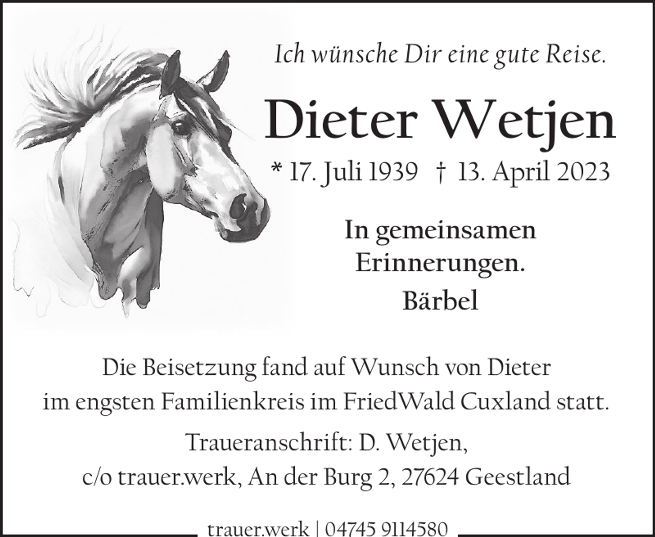 <p>Ich wünsche Dir eine gute Reise.</p><p>Dieter Wetjen<br />* 17. Juli 1939 † 13. April 2023<br />In gemeinsamen<br />Erinnerungen.<br />Bärbel<br />Die Beisetzung fand auf Wunsch von Dieter<br />im engsten Familienkreis im FriedWald Cuxland statt.<br />Traueranschrift: D. Wetjen,<br />c/o trauer.werk, An der Burg 2, 27624 Geestland<br />trauer.werk | 04745 9114580</p>