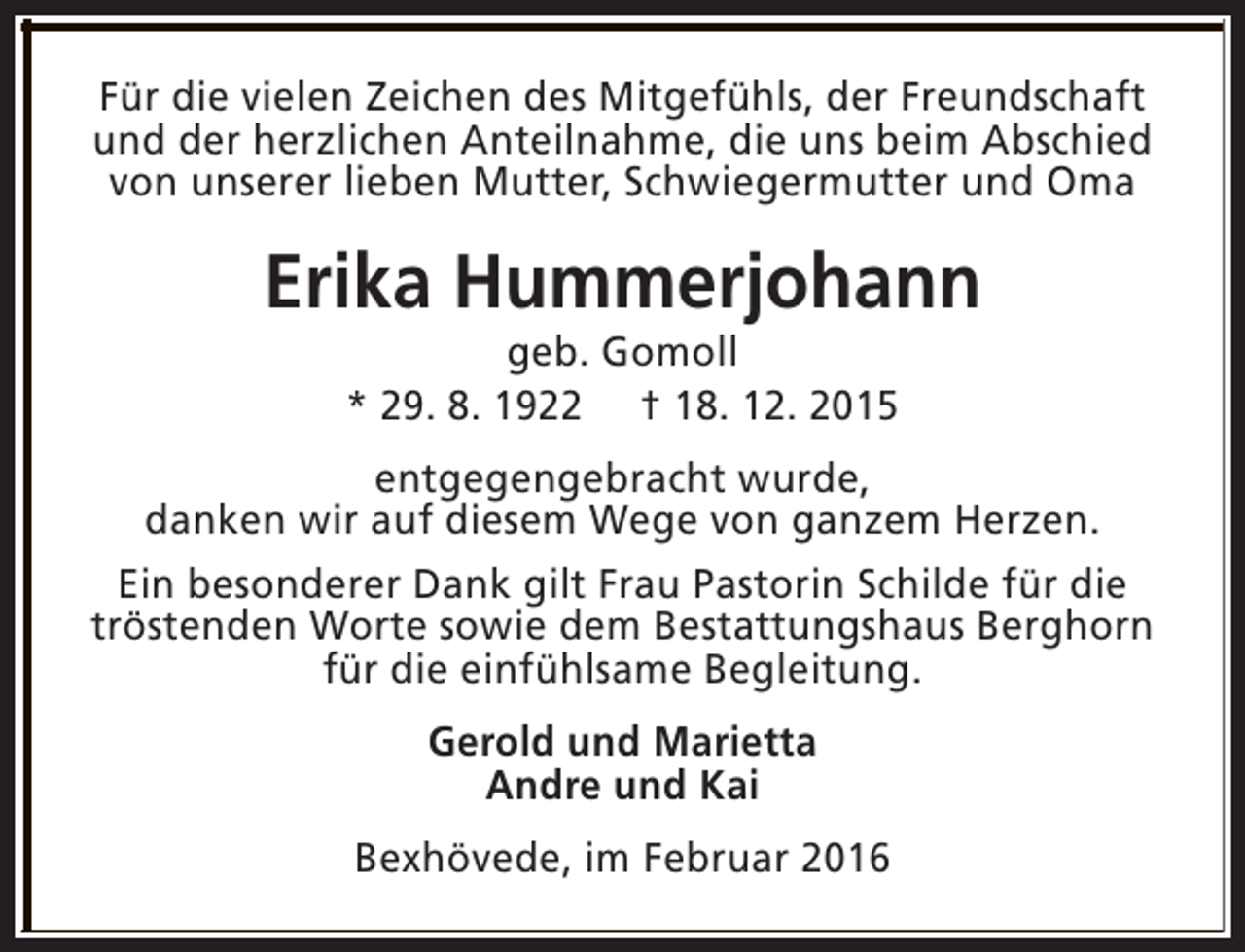 <p>Für die vielen Zeichen des Mitgefühls, der Freundschaft<br />und der herzlichen Anteilnahme, die uns beim Abschied<br />von unserer lieben Mutter, Schwiegermutter und Oma</p><p>Erika Hummerjohann<br />geb. Gomoll<br />* 29. 8. 1922 † 18. 12. 2015</p><p>entgegengebracht wurde,<br />danken wir auf diesem Wege von ganzem Herzen.<br />Ein besonderer Dank gilt Frau Pastorin Schilde für die<br />tröstenden Worte sowie dem Bestattungshaus Berghorn<br />für die einfühlsame Begleitung.<br />Gerold und Marietta<br />Andre und Kai<br />Bexhövede, im Februar 2016</p>