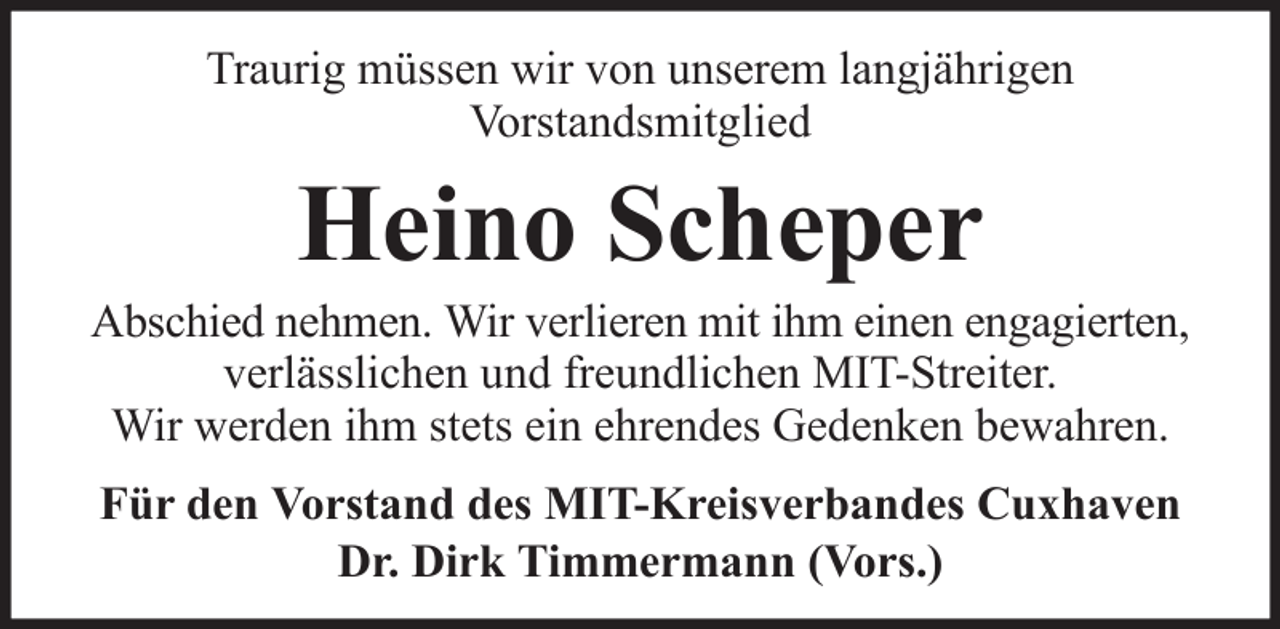 <p>Traurig müssen wir von unserem langjährigen<br />Vorstandsmitglied</p><p>Heino Scheper<br />Abschied nehmen. Wir verlieren mit ihm einen engagierten,<br />verlässlichen und freundlichen MIT-Streiter.<br />Wir werden ihm stets ein ehrendes Gedenken bewahren.<br />Für den Vorstand des MIT-Kreisverbandes Cuxhaven<br />Dr. Dirk Timmermann (Vors.)</p>