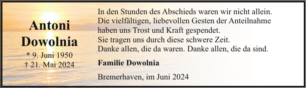 <p>Antoni<br />Dowolnia<br />* 9. Juni 1950<br />† 21. Mai 2024</p><p>In den Stunden des Abschieds waren wir nicht allein.<br />Die vielfältigen, liebevollen Gesten der Anteilnahme<br />haben uns Trost und Kraft gespendet.<br />Sie tragen uns durch diese schwere Zeit.<br />Danke allen, die da waren. Danke allen, die da sind.<br />Familie Dowolnia<br />Bremerhaven, im Juni 2024</p>