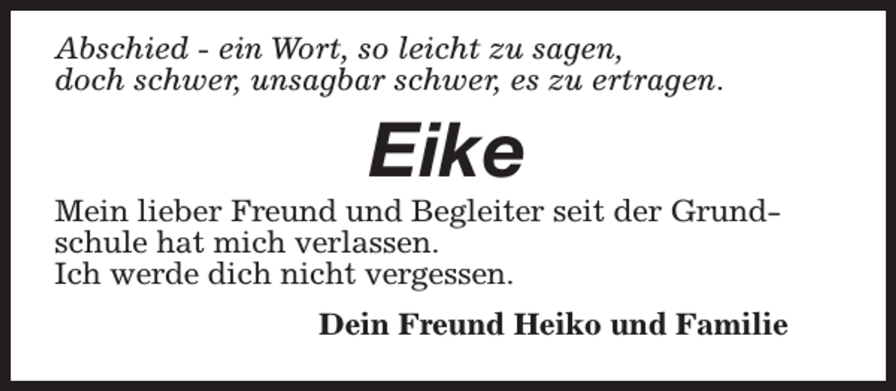 <p>Abschied - ein Wort, so leicht zu sagen,<br />doch schwer, unsagbar schwer, es zu ertragen.</p><p>Eike</p><p>Mein lieber Freund und Begleiter seit der Grundschule hat mich verlassen.<br />Ich werde dich nicht vergessen.<br />Dein Freund Heiko und Familie</p>