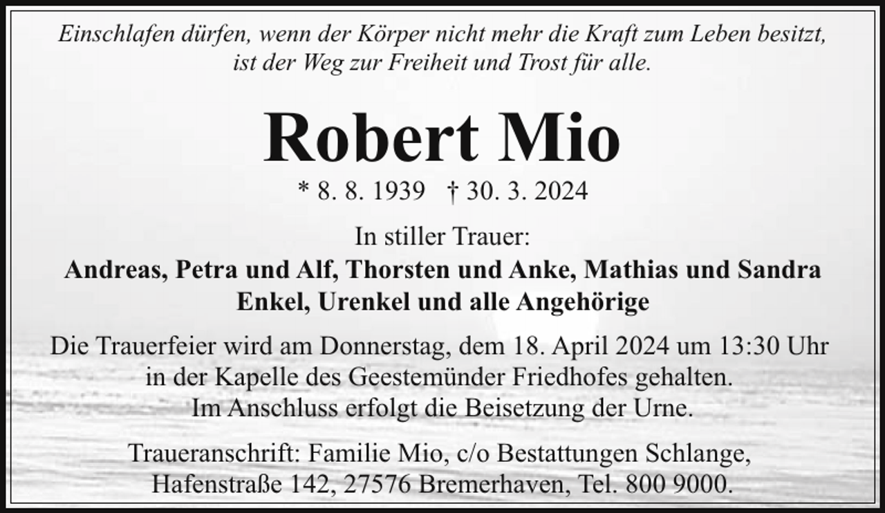 <p>Einschlafen dürfen, wenn der Körper nicht mehr die Kraft zum Leben besitzt,<br />ist der Weg zur Freiheit und Trost für alle.</p><p>Robert Mio<br />* 8. 8. 1939 † 30. 3. 2024</p><p>In stiller Trauer:<br />Andreas, Petra und Alf, Thorsten und Anke, Mathias und Sandra<br />Enkel, Urenkel und alle Angehörige<br />Die Trauerfeier wird am Donnerstag, dem 18. April 2024 um 13:30 Uhr<br />in der Kapelle des Geestemünder Friedhofes gehalten.<br />Im Anschluss erfolgt die Beisetzung der Urne.<br />Traueranschrift: Familie Mio, c/o Bestattungen Schlange,<br />Hafenstraße 142, 27576 Bremerhaven, Tel. 800 9000.</p>