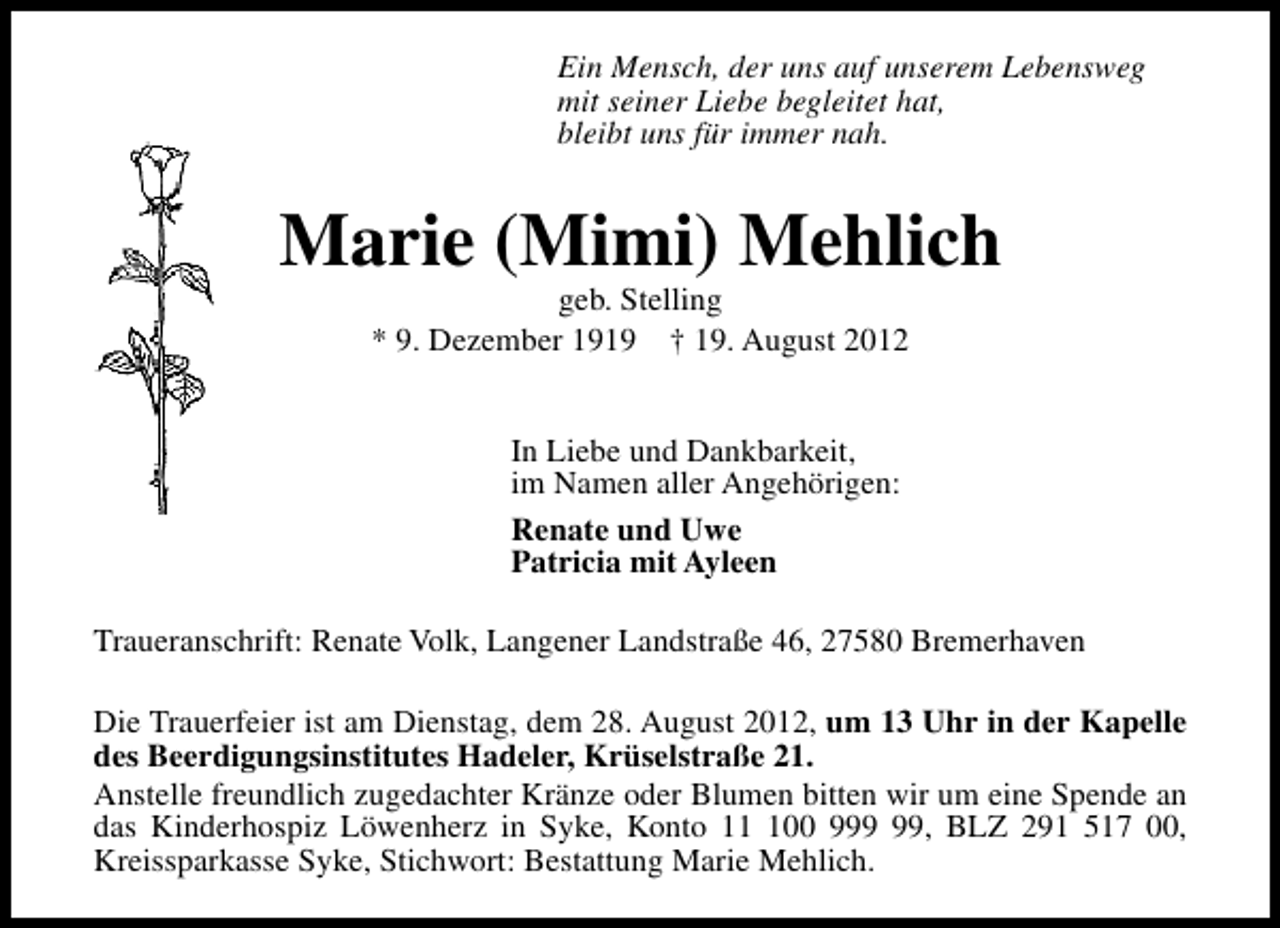 <p>Ein Mensch, der uns auf unserem Lebensweg<br />mit seiner Liebe begleitet hat,<br />bleibt uns für immer nah.</p><p>Marie (Mimi) Mehlich<br />geb. Stelling<br />* 9. Dezember 1919 † 19. August 2012<br />In Liebe und Dankbarkeit,<br />im Namen aller Angehörigen:<br />Renate und Uwe<br />Patricia mit Ayleen<br />Traueranschrift: Renate Volk, Langener Landstraße 46, 27580 Bremerhaven<br />Die Trauerfeier ist am Dienstag, dem 28. August 2012, um 13 Uhr in der Kapelle<br />des Beerdigungsinstitutes Hadeler, Krüselstraße 21.<br />Anstelle freundlich zugedachter Kränze oder Blumen bitten wir um eine Spende an<br />das Kinderhospiz Löwenherz in Syke, Konto 100 9, BLZ 291 517 00,<br />Kreissparkasse Syke, Stichwort: Bestattung Marie Mehlich.</p>