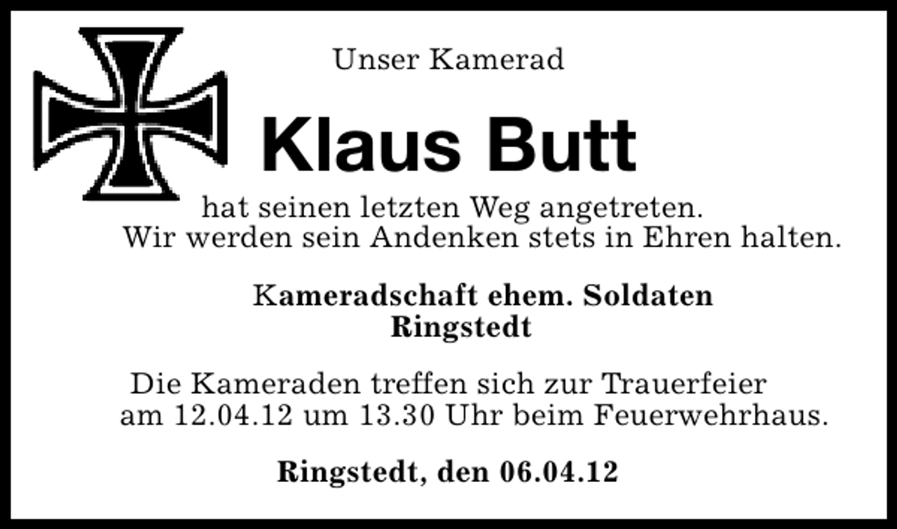 <p>Unser Kamerad</p><p>Klaus Butt</p><p>hat seinen letzten Weg angetreten.<br />Wir werden sein Andenken stets in Ehren halten.<br />Kameradschaft ehem. Soldaten<br />Ringstedt<br />Die Kameraden treffen sich zur Trauerfeier<br />am 12.04.12 um 13.30 Uhr beim Feuerwehrhaus.<br />Ringstedt, den 06.04.12</p>