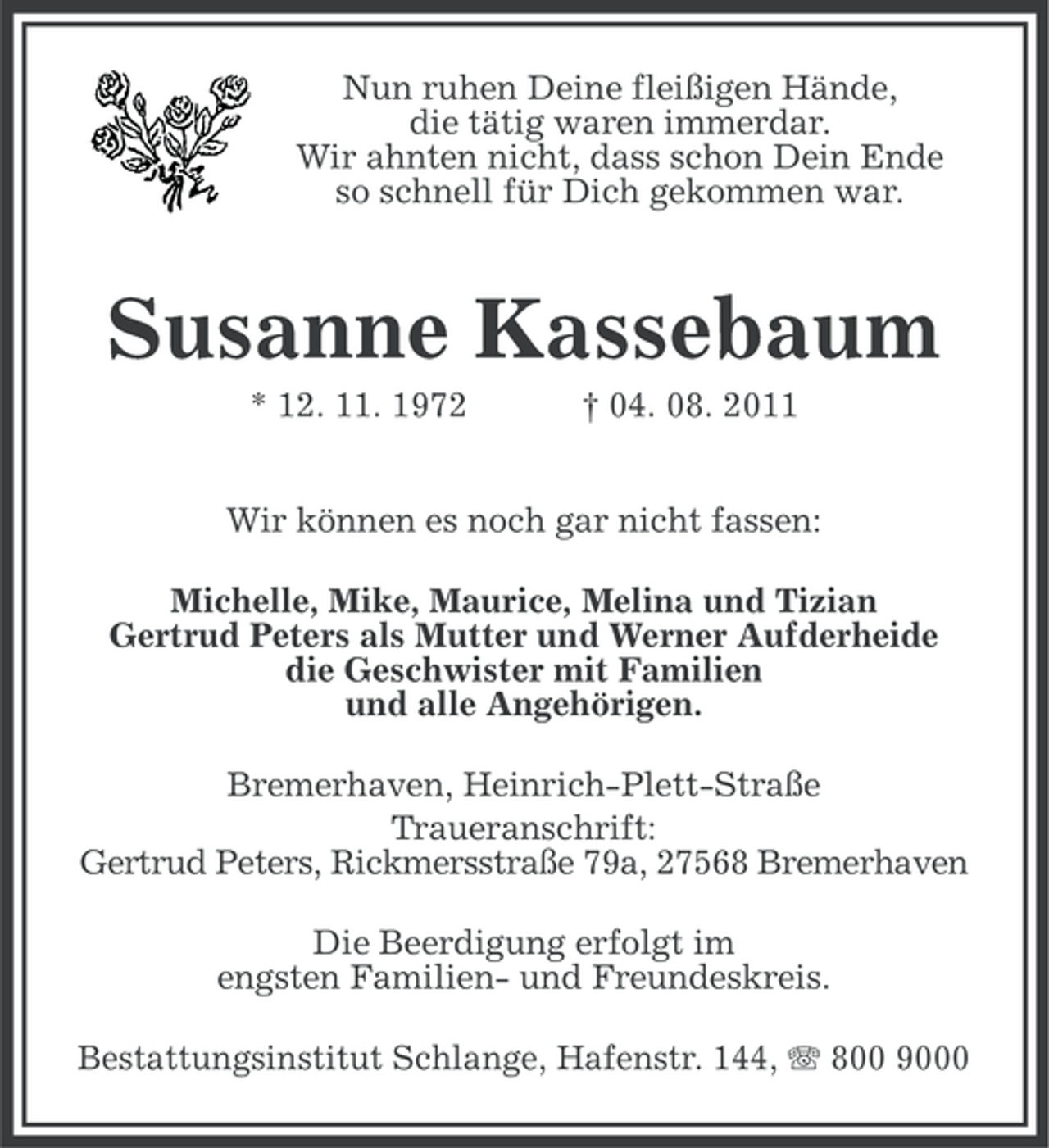 <p>Nun ruhen Deine fleißigen Hände,<br />die tätig waren immerdar.<br />Wir ahnten nicht, dass schon Dein Ende<br />so schnell für Dich gekommen war.</p>
<p>Susanne Kassebaum<br />* 12. 11. 1972</p>
<p>† 04. 08. 2011</p>
<p>Wir können es noch gar nicht fassen:<br />Michelle, Mike, Maurice, Melina und Tizian<br />Gertrud Peters als Mutter und Werner Aufderheide<br />die Geschwister mit Familien<br />und alle Angehörigen.<br />Bremerhaven, Heinrich-Plett-Straße<br />Traueranschrift:<br />Gertrud Peters, Rickmersstraße 79a, 27568 Bremerhaven<br />Die Beerdigung erfolgt im<br />engsten Familien- und Freundeskreis.<br />Bestattungsinstitut Schlange, Hafenstr. 144, 800 9000</p>