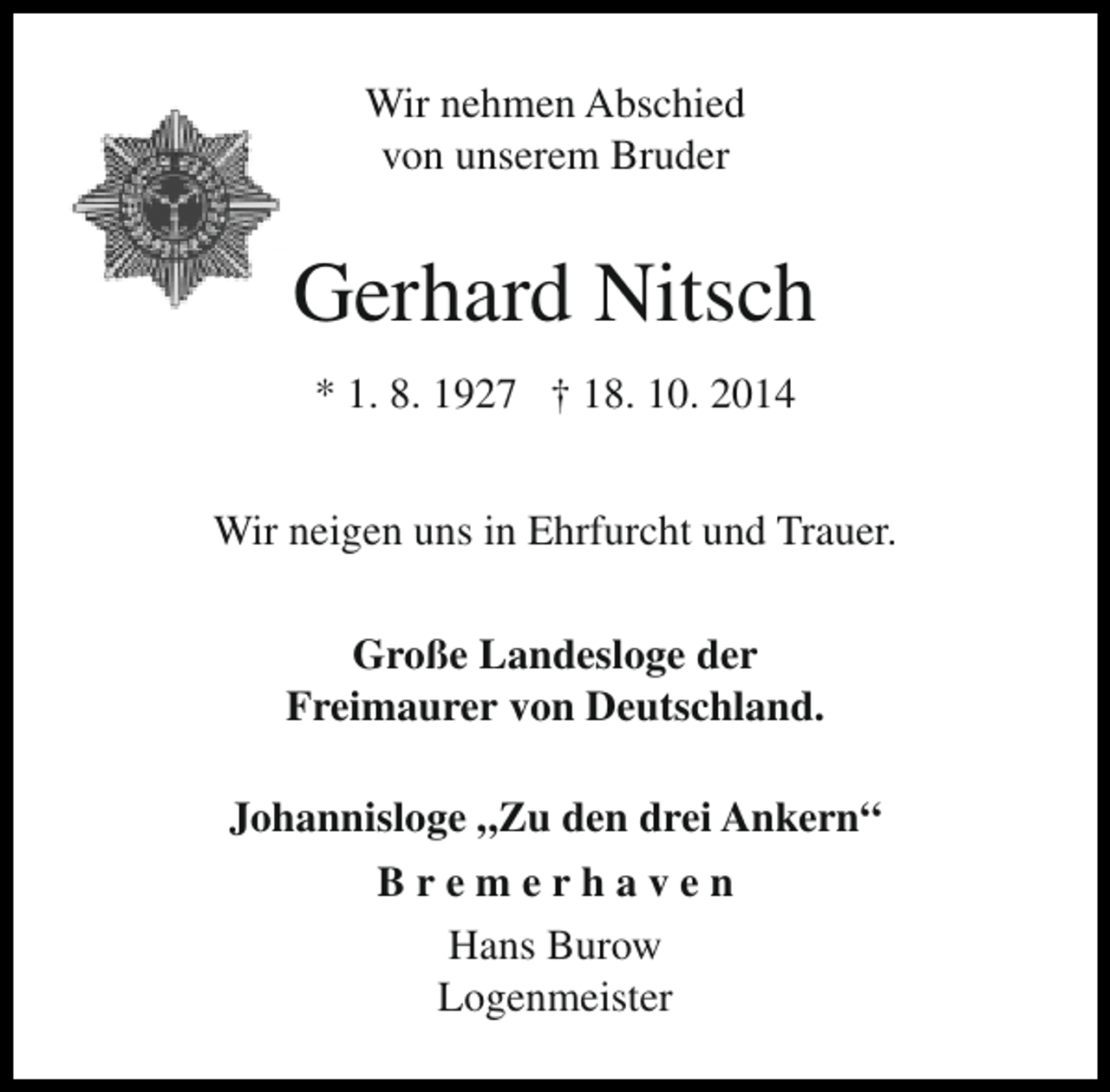<p>Wir nehmen Abschied<br />von unserem Bruder</p><p>Gerhard Nitsch<br />* 1. 8. 1927 † 18. 10. 2014<br />Wir neigen uns in Ehrfurcht und Trauer.<br />Große Landesloge der<br />Freimaurer von Deutschland.<br />Johannisloge „Zu den drei Ankern“<br />Bremerhaven<br />Hans Burow<br />Logenmeister</p>