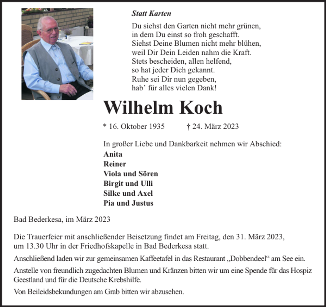 <p>Statt Karten<br />Du siehst den Garten nicht mehr grünen,<br />in dem Du einst so froh geschafft.<br />Siehst Deine Blumen nicht mehr blühen,<br />weil Dir Dein Leiden nahm die Kraft.<br />Stets bescheiden, allen helfend,<br />so hat jeder Dich gekannt.<br />Ruhe sei Dir nun gegeben,<br />habʼ für alles vielen Dank!</p><p>Wilhelm Koch<br />* 16. Oktober 1935</p><p>† 24. März 2023</p><p>In großer Liebe und Dankbarkeit nehmen wir Abschied:<br />Anita<br />Reiner<br />Viola und Sören<br />Birgit und Ulli<br />Silke und Axel<br />Pia und Justus<br />Bad Bederkesa, im März 2023<br />Die Trauerfeier mit anschließender Beisetzung findet am Freitag, den 31. März 2023,<br />um 13.30 Uhr in der Friedhofskapelle in Bad Bederkesa statt.<br />Anschließend laden wir zur gemeinsamen Kaffeetafel in das Restaurant „Dobbendeel“ am See ein.<br />Anstelle von freundlich zugedachten Blumen und Kränzen bitten wir um eine Spende für das Hospiz<br />Geestland und für die Deutsche Krebshilfe.<br />Von Beileidsbekundungen am Grab bitten wir abzusehen.</p>