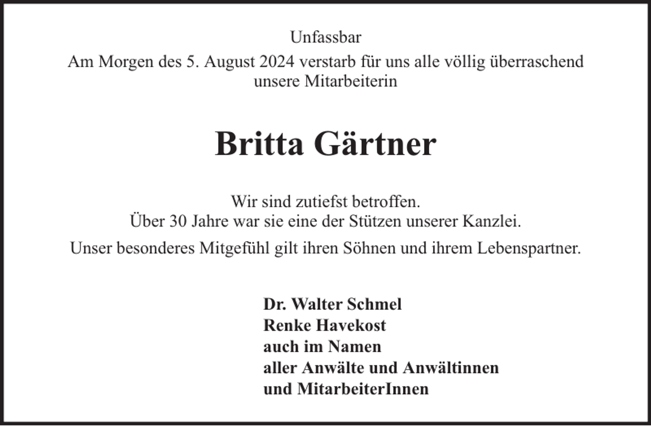 <p>Unfassbar<br />Am Morgen des 5. August 2024 verstarb für uns alle völlig überraschend<br />unsere Mitarbeiterin</p><p>Britta Gärtner<br />Wir sind zutiefst betroffen.<br />Über 30 Jahre war sie eine der Stützen unserer Kanzlei.<br />Unser besonderes Mitgefühl gilt ihren Söhnen und ihrem Lebenspartner.<br />Dr. Walter Schmel<br />Renke Havekost<br />auch im Namen<br />aller Anwälte und Anwältinnen<br />und MitarbeiterInnen</p>