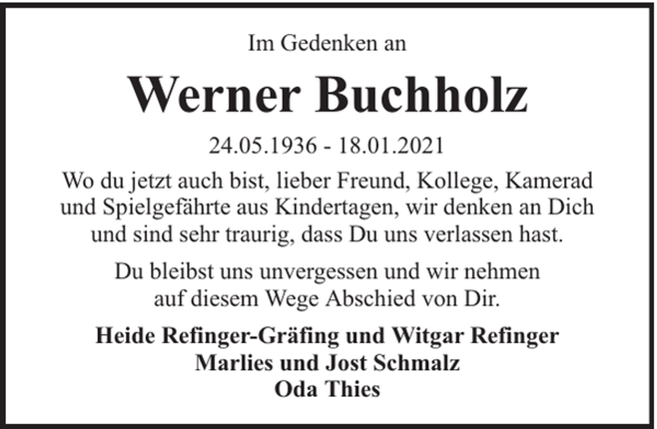<p>Im Gedenken an</p><p>Werner Buchholz<br />24.05.1936 - 18.01.2021<br />Wo du jetzt auch bist, lieber Freund, Kollege, Kamerad<br />und Spielgefährte aus Kindertagen, wir denken an Dich<br />und sind sehr traurig, dass Du uns verlassen hast.<br />Du bleibst uns unvergessen und wir nehmen<br />auf diesem Wege Abschied von Dir.<br />Heide Refinger-Gräfing und Witgar Refinger<br />Marlies und Jost Schmalz<br />Oda Thies</p>