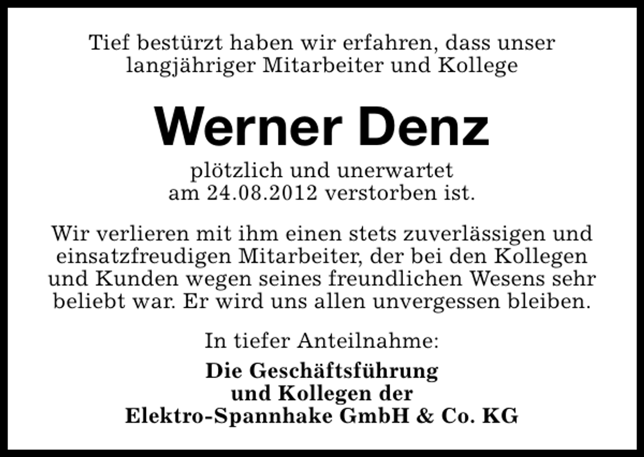 <p>Tief bestürzt haben wir erfahren, dass unser<br />langjähriger Mitarbeiter und Kollege</p><p>Werner Denz<br />plötzlich und unerwartet<br />am 24.08.2012 verstorben ist.</p><p>Wir verlieren mit ihm einen stets zuverlässigen und<br />einsatzfreudigen Mitarbeiter, der bei den Kollegen<br />und Kunden wegen seines freundlichen Wesens sehr<br />beliebt war. Er wird uns allen unvergessen bleiben.<br />In tiefer Anteilnahme:<br />Die Geschäftsführung<br />und Kollegen der<br />Elektro-Spannhake GmbH &amp; Co. KG</p>