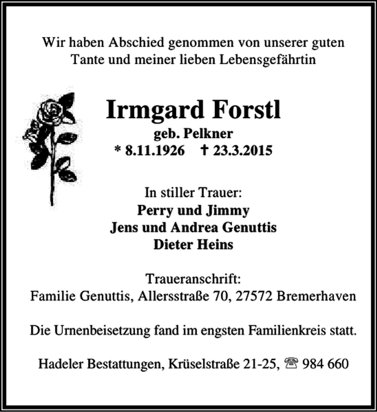 <p>Wir haben Abschied genommen von unserer guten<br />Tante und meiner lieben Lebensgefährtin</p><p>Irmgard Forstl<br />geb. Pelkner<br />* 8.11.1926 B 23.3.2015</p><p>In stiller Trauer:<br />Perry und Jimmy<br />Jens und Andrea Genuttis<br />Dieter Heins<br />Traueranschrift:<br />Familie Genuttis, Allersstraße 70, 27572 Bremerhaven<br />Die Urnenbeisetzung fand im engsten Familienkreis statt.<br />Hadeler Bestattungen, Krüselstraße 21-25, ℡ 984 660</p>