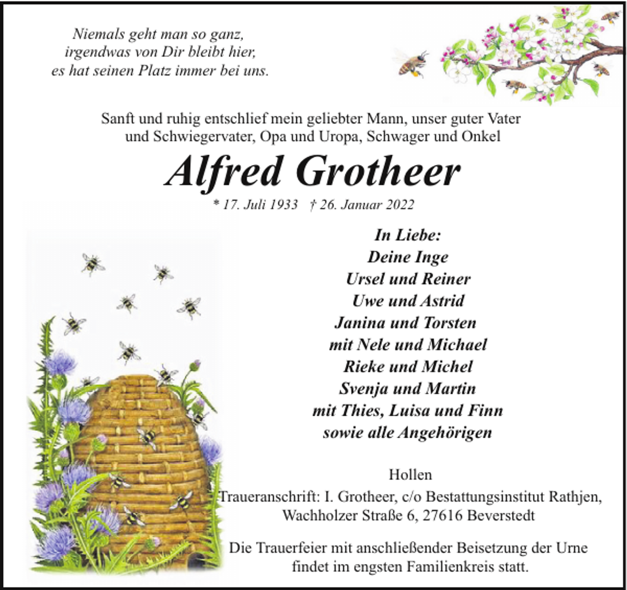 <p>Niemals geht man so ganz,<br />irgendwas von Dir bleibt hier,<br />es hat seinen Platz immer bei uns.<br />Sanft und ruhig entschlief mein geliebter Mann, unser guter Vater<br />und Schwiegervater, Opa und Uropa, Schwager und Onkel</p><p>Alfred Grotheer<br />* 17. Juli 1933 † 26. Januar 2022</p><p>In Liebe:<br />Deine Inge<br />Ursel und Reiner<br />Uwe und Astrid<br />Janina und Torsten<br />mit Nele und Michael<br />Rieke und Michel<br />Svenja und Martin<br />mit Thies, Luisa und Finn<br />sowie alle Angehörigen<br />Hollen<br />Traueranschrift: I. Grotheer, c/o Bestattungsinstitut Rathjen,<br />Wachholzer Straße 6, 27616 Beverstedt<br />Die Trauerfeier mit anschließender Beisetzung der Urne<br />findet im engsten Familienkreis statt.</p>