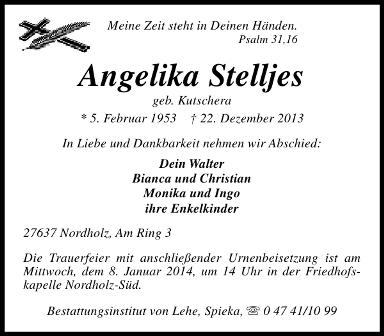 <p>Meine Zeit steht in Deinen Händen.</p><p>Psalm 31,16</p><p>Angelika Stelljes<br />geb. Kutschera<br />* 5. Februar 1953 † 22. Dezember 2013</p><p>In Liebe und Dankbarkeit nehmen wir Abschied:<br />Dein Walter<br />Bianca und Christian<br />Monika und Ingo<br />ihre Enkelkinder<br />27637 Nordholz, Am Ring 3<br />Die Trauerfeier mit anschließender Urnenbeisetzung ist am<br />Mittwoch, dem 8. Januar 2014, um 14 Uhr in der Friedhofskapelle Nordholz-Süd.<br />Bestattungsinstitut von Lehe, Spieka, s 0 47 41/10 99</p>