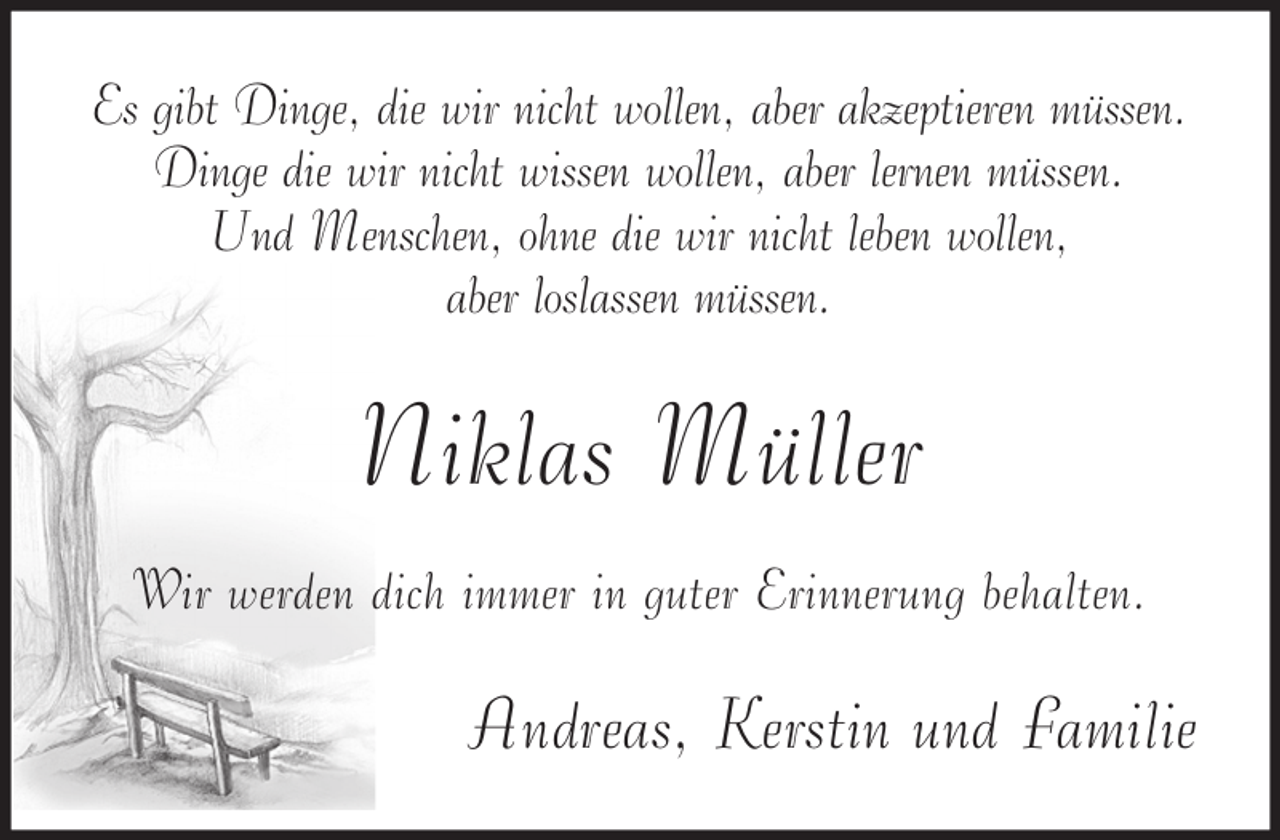 <p>Es gibt Dinge, die wir nicht wollen, aber akzeptieren müssen.<br />Dinge die wir nicht wissen wollen, aber lernen müssen.<br />Und Menschen, ohne die wir nicht leben wollen,<br />aber loslassen müssen.</p><p>Niklas Müller<br />Wir werden dich immer in guter Erinnerung behalten.</p><p>Andreas, Kerstin und Familie</p>