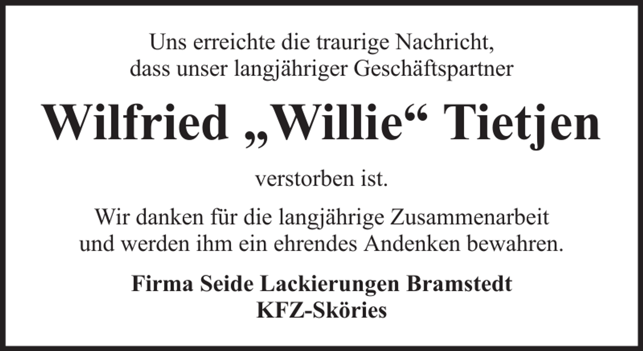 <p>Uns erreichte die traurige Nachricht,<br />dass unser langjähriger Geschäftspartner</p><p>Wilfried „Willie“ Tietjen<br />verstorben ist.<br />Wir danken für die langjährige Zusammenarbeit<br />und werden ihm ein ehrendes Andenken bewahren.<br />Firma Seide Lackierungen Bramstedt<br />KFZ-Sköries</p>