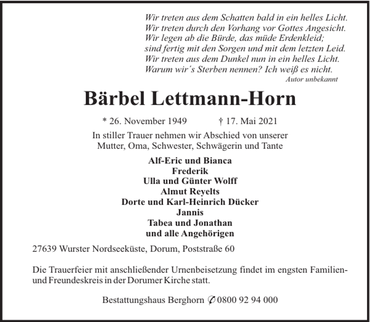 <p>Wir treten aus dem Schatten bald in ein helles Licht.<br />Wir treten durch den Vorhang vor Gottes Angesicht.<br />Wir legen ab die Bürde, das müde Erdenkleid;<br />sind fertig mit den Sorgen und mit dem letzten Leid.<br />Wir treten aus dem Dunkel nun in ein helles Licht.<br />Warum wir´s Sterben nennen? Ich weiß es nicht.<br />Autor unbekannt</p><p>Bärbel Lettmann-Horn<br />* 26. November 1949<br />† 17. Mai 2021<br />In stiller Trauer nehmen wir Abschied von unserer<br />Mutter, Oma, Schwester, Schwägerin und Tante<br />Alf-Eric und Bianca<br />Frederik<br />Ulla und Günter Wolff<br />Almut Reyelts<br />Dorte und Karl-Heinrich Dücker<br />Jannis<br />Tabea und Jonathan<br />und alle Angehörigen<br />27639 Wurster Nordseeküste, Dorum, Poststraße 60<br />Die Trauerfeier mit anschließender Urnenbeisetzung findet im engsten Familienund Freundeskreis in der Dorumer Kirche statt.<br />Bestattungshaus Berghorn * 0800 92 94 000</p>
