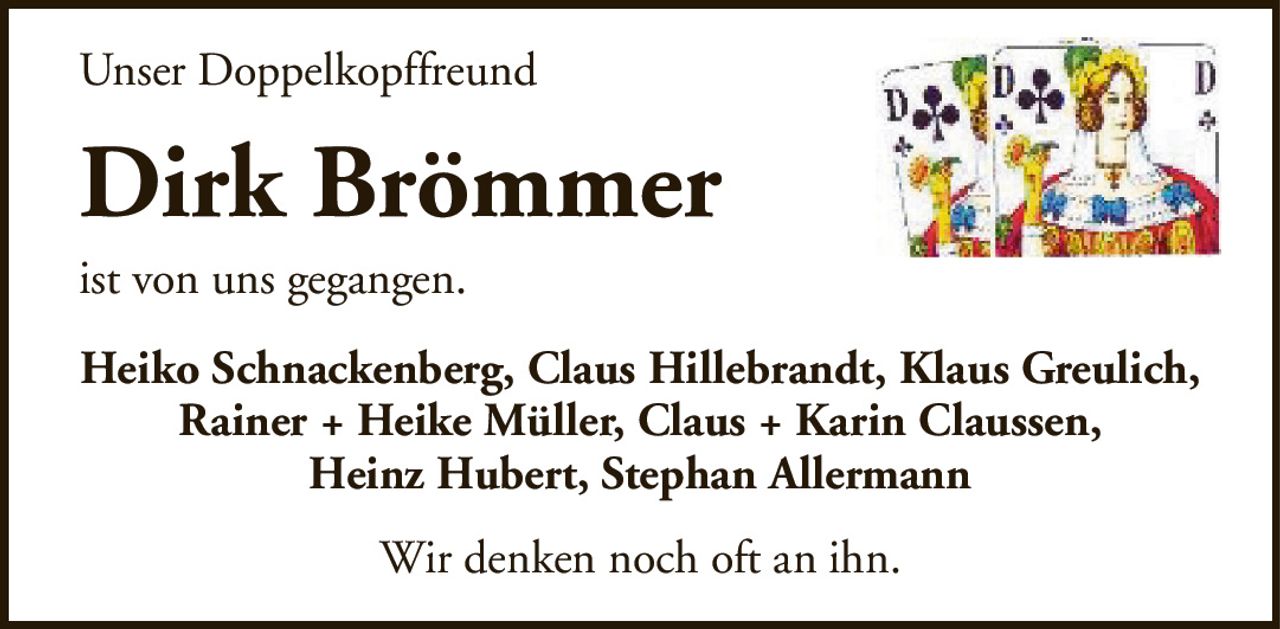 Unser DoppelkopffreundDirk Brömmerist von uns gegangen.Heiko Schnackenberg, Claus Hillebrandt, Klaus Greulich, Rainer + Heike Müller, Claus + Karin Claussen,Heinz Hubert, Stephan AllermannWir denken noch oft an ihn.