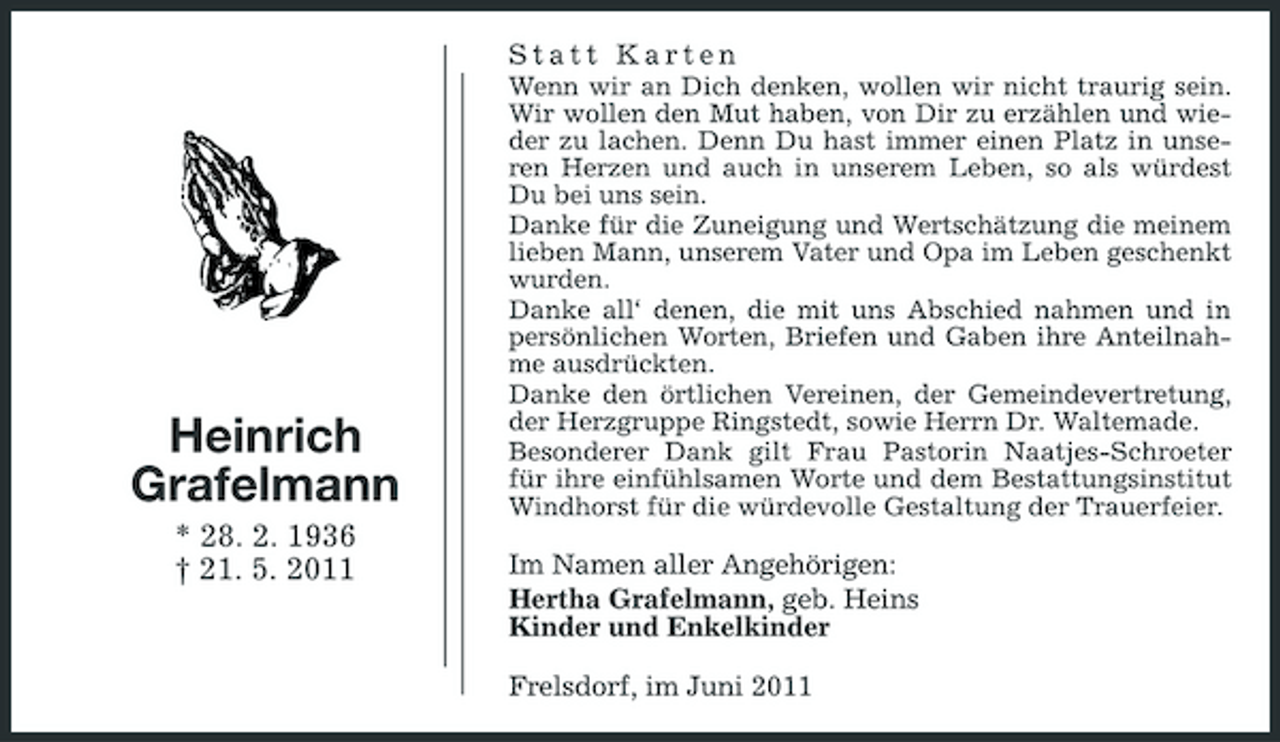 <p>Statt Karten<br />Wenn wir an Dich denken, wollen wir nicht traurig sein. Wir wollen den Mut haben, von Dir zu erzählen und wieder zu lachen. Denn Du hast immer einen Platz in unseren Herzen und auch in unserem Leben, so als würdest Du bei uns sein. Danke für die Zuneigung und Wertschätzung die meinem lieben Mann, unserem Vater und Opa im Leben geschenkt wurden. Danke all‘ denen, die mit uns Abschied nahmen und in persönlichen Worten, Briefen und Gaben ihre Anteilnahme ausdrückten. Danke den örtlichen Vereinen, der Gemeindevertretung, der Herzgruppe Ringstedt, sowie Herrn Dr. Waltemade. Besonderer Dank gilt Frau Pastorin Naatjes-Schroeter für ihre einfühlsamen Worte und dem Bestattungsinstitut Windhorst für die würdevolle Gestaltung der Trauerfeier.</p><p>Heinrich Grafelmann<br />* 28. 2. 1936 † 21. 5. 2011</p><p>Im Namen aller Angehörigen: Hertha Grafelmann, geb. Heins Kinder und Enkelkinder Frelsdorf, im Juni 2011</p>