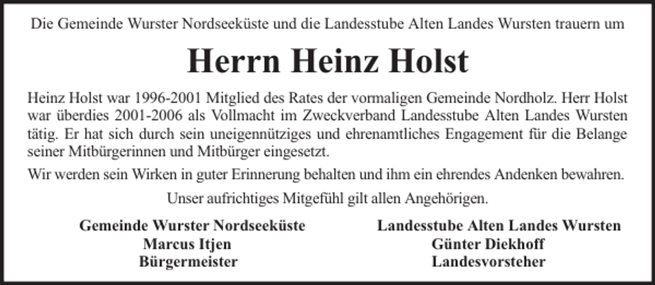 <p>Die Gemeinde Wurster Nordseeküste und die Landesstube Alten Landes Wursten trauern um</p><p>Herrn Heinz Holst<br />Heinz Holst war 1996-2001 Mitglied des Rates der vormaligen Gemeinde Nordholz. Herr Holst<br />war überdies 2001-2006 als Vollmacht im Zweckverband Landesstube Alten Landes Wursten<br />tätig. Er hat sich durch sein uneigennütziges und ehrenamtliches Engagement für die Belange<br />seiner Mitbürgerinnen und Mitbürger eingesetzt.<br />Wir werden sein Wirken in guter Erinnerung behalten und ihm ein ehrendes Andenken bewahren.<br />Unser aufrichtiges Mitgefühl gilt allen Angehörigen.<br />Gemeinde Wurster Nordseeküste<br />Marcus Itjen<br />Bürgermeister</p><p>Landesstube Alten Landes Wursten<br />Günter Diekhoff<br />Landesvorsteher</p>