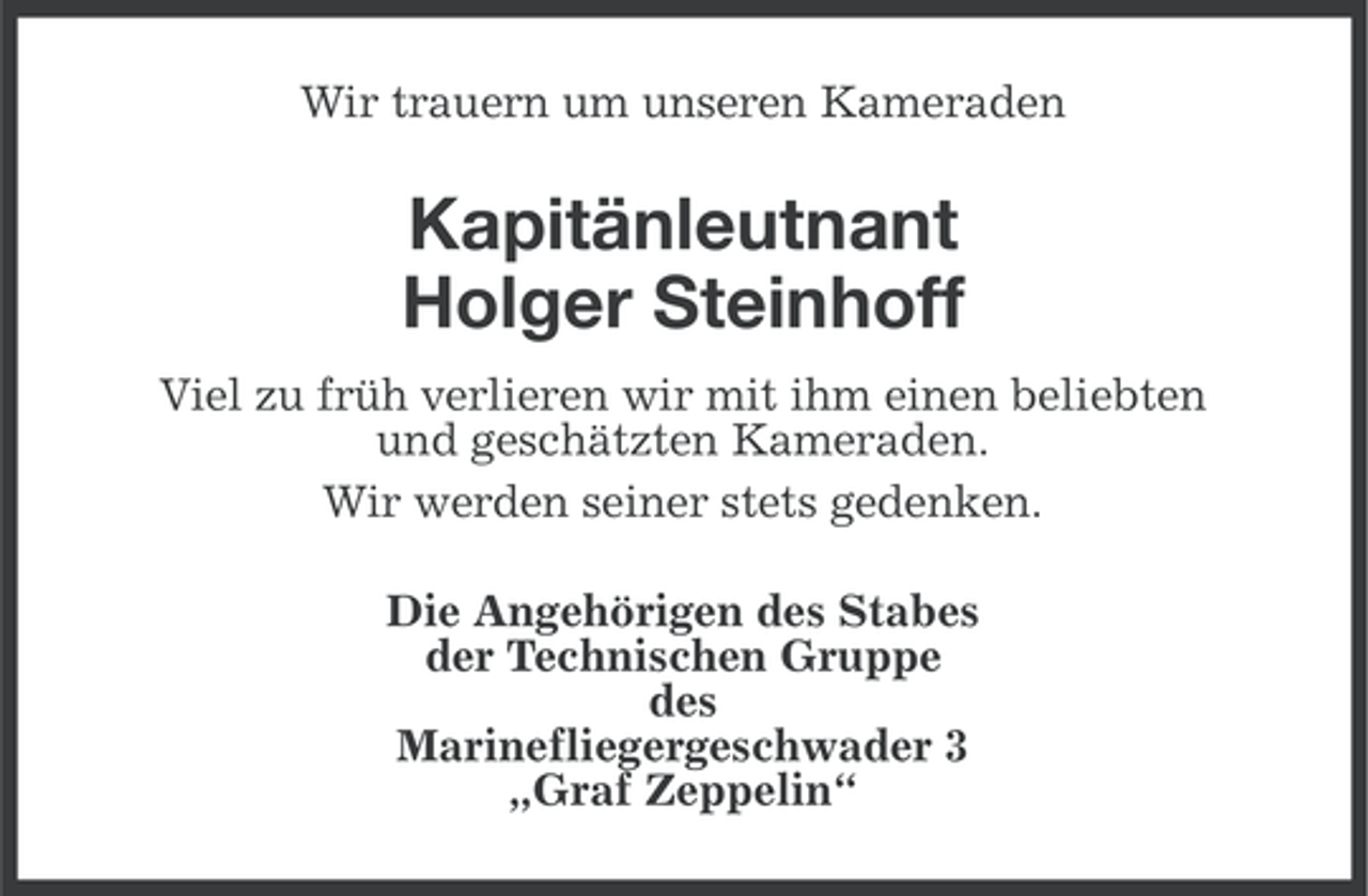 <p>Wir trauern um unseren Kameraden</p>
<p>Kapitänleutnant<br />Holger Steinhoff<br />Viel zu früh verlieren wir mit ihm einen beliebten<br />und geschätzten Kameraden.<br />Wir werden seiner stets gedenken.<br />Die Angehörigen des Stabes<br />der Technischen Gruppe<br />des<br />Marinefliegergeschwader 3<br />„Graf Zeppelin“</p>