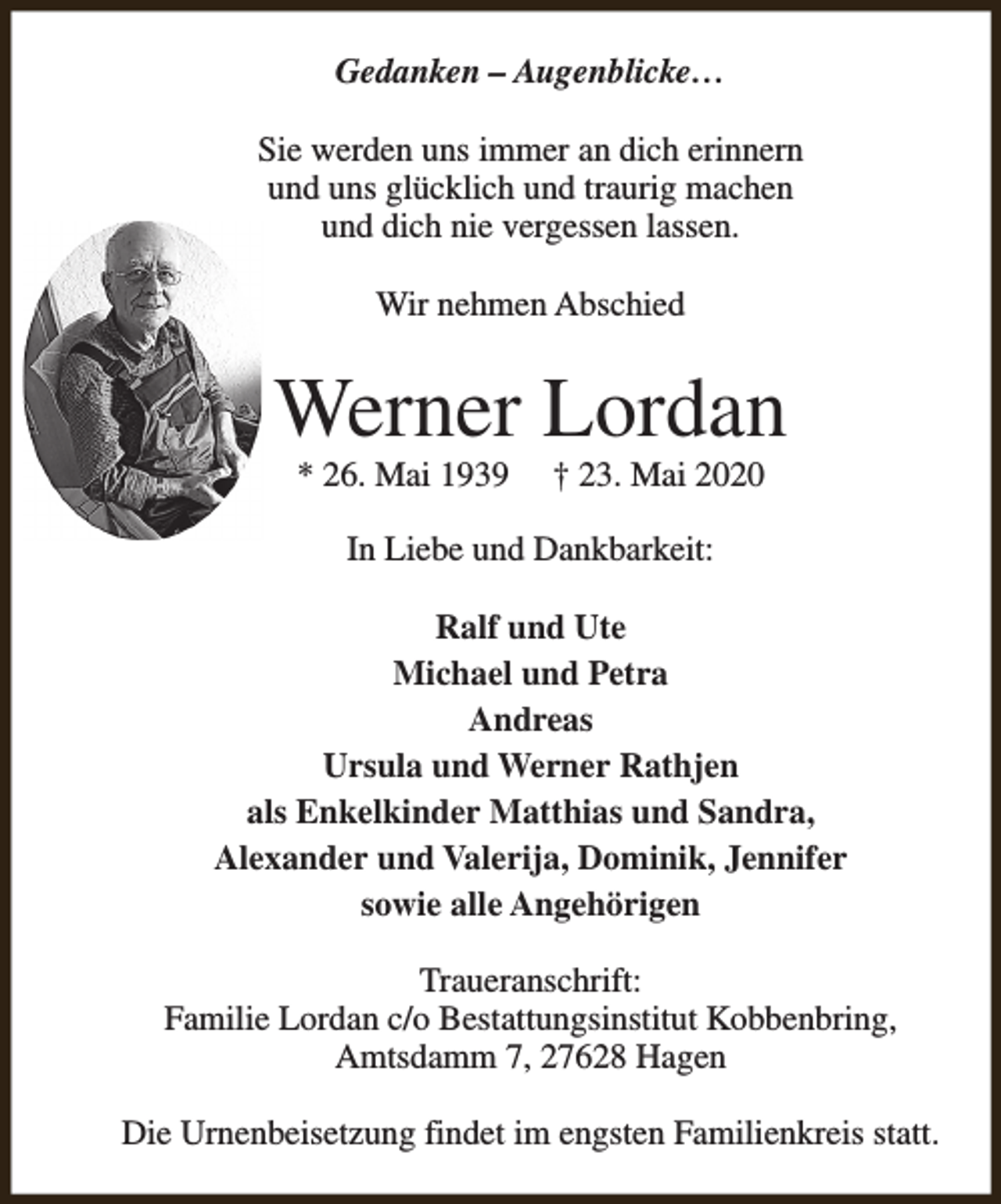 <p>Gedanken – Augenblicke…<br />Sie werden uns immer an dich erinnern<br />und uns glücklich und traurig machen<br />und dich nie vergessen lassen.<br />Wir nehmen Abschied</p><p>Werner Lordan<br />* 26. Mai 1939</p><p>† 23. Mai 2020</p><p>In Liebe und Dankbarkeit:<br />Ralf und Ute<br />Michael und Petra<br />Andreas<br />Ursula und Werner Rathjen<br />als Enkelkinder Matthias und Sandra,<br />Alexander und Valerija, Dominik, Jennifer<br />sowie alle Angehörigen<br />Traueranschrift:<br />Familie Lordan c/o Bestattungsinstitut Kobbenbring,<br />Amtsdamm 7, 27628 Hagen<br />Die Urnenbeisetzung findet im engsten Familienkreis statt.</p>