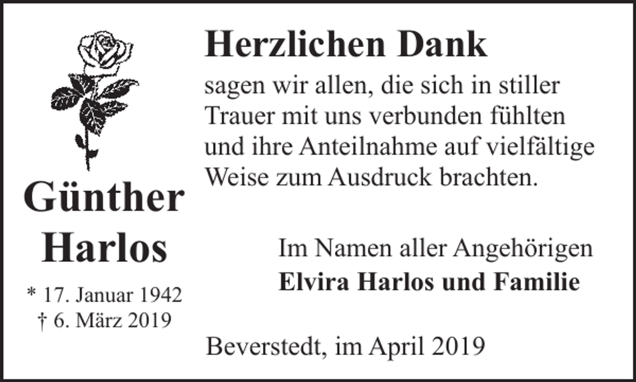 <p>Herzlichen Dank</p><p>Günther<br />Harlos<br />* 17. Januar 1942<br />† 6. März 2019</p><p>sagen wir allen, die sich in stiller<br />Trauer mit uns verbunden fühlten<br />und ihre Anteilnahme auf vielfältige<br />Weise zum Ausdruck brachten.<br />Im Namen aller Angehörigen<br />Elvira Harlos und Familie<br />Beverstedt, im April 2019</p>