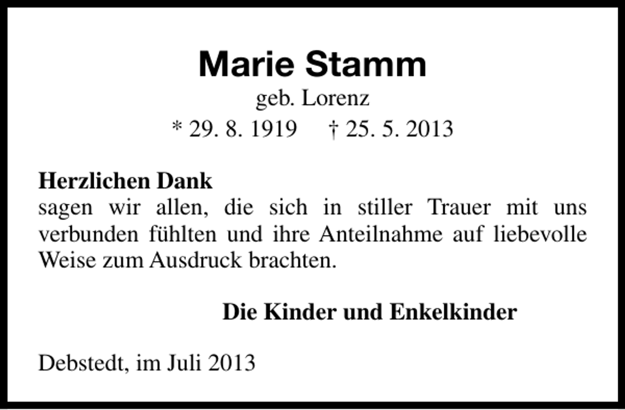 <p>Marie Stamm</p><p>geb. Lorenz<br />* 29. 8. 1919 † 25. 5. 2013<br />Herzlichen Dank<br />sagen wir allen, die sich in stiller Trauer mit uns<br />verbunden fühlten und ihre Anteilnahme auf liebevolle<br />Weise zum Ausdruck brachten.<br />Die Kinder und Enkelkinder<br />Debstedt, im Juli 2013</p>