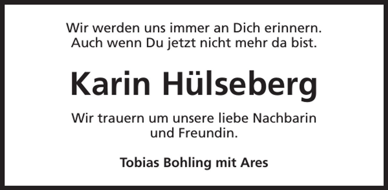 <p>Wir werden uns immer an Dich erinnern.<br />Auch wenn Du jetzt nicht mehr da bist.</p><p>Karin Hülseberg<br />Wir trauern um unsere liebe Nachbarin<br />und Freundin.<br />Tobias Bohling mit Ares</p>