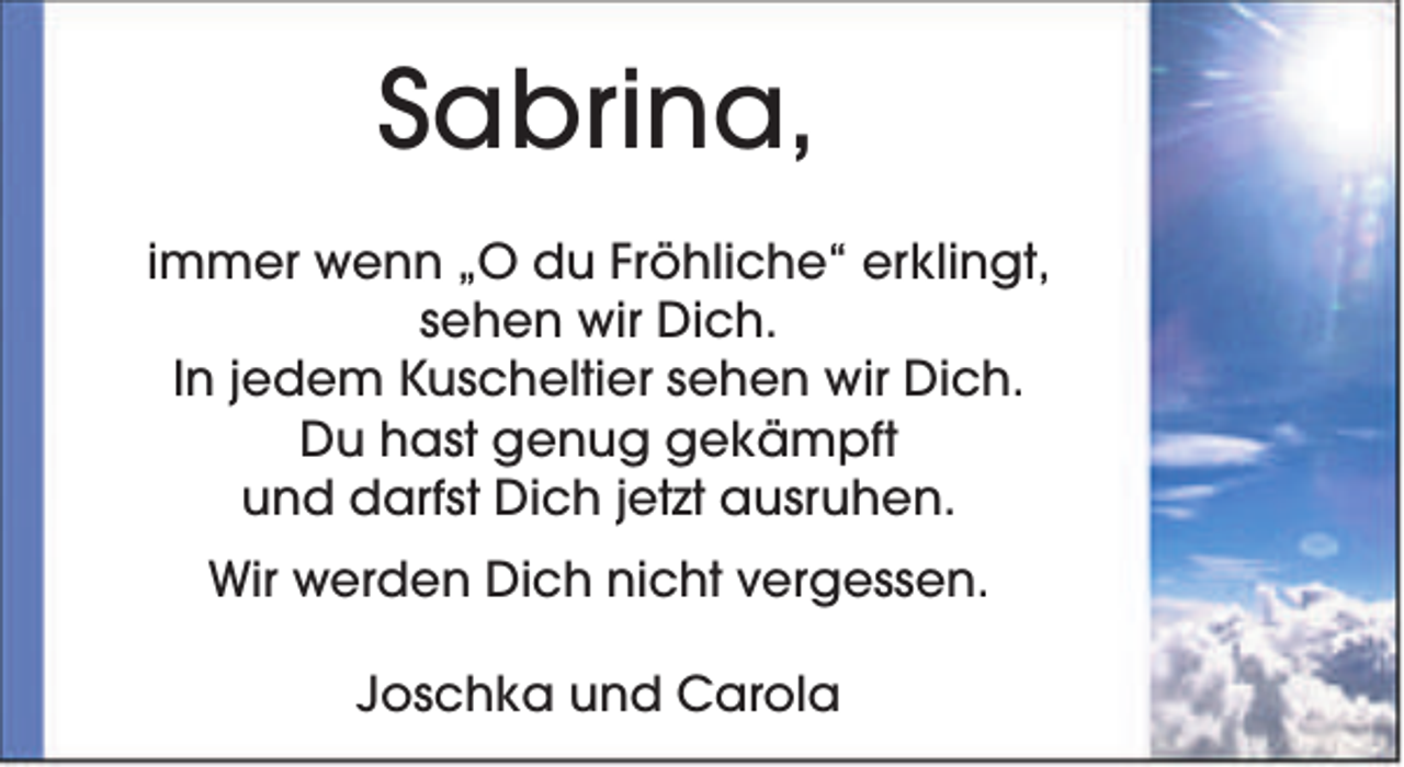 <p>Sabrina,<br />immer wenn „O du Fröhliche“ erklingt,<br />sehen wir Dich.<br />In jedem Kuscheltier sehen wir Dich.<br />Du hast genug gekämpft<br />und darfst Dich jetzt ausruhen.<br />Wir werden Dich nicht vergessen.<br />Joschka und Carola</p>