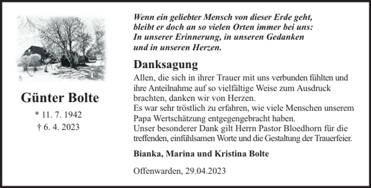<p>Wenn ein geliebter Mensch von dieser Erde geht,<br />bleibt er doch an so vielen Orten immer bei uns:<br />In unserer Erinnerung, in unseren Gedanken<br />und in unseren Herzen.</p><p>Danksagung</p><p>Günter Bolte<br />* 11. 7. 1942<br />† 6. 4. 2023</p><p>Allen, die sich in ihrer Trauer mit uns verbunden fühlten und<br />ihre Anteilnahme auf so vielfältige Weise zum Ausdruck<br />brachten, danken wir von Herzen.<br />Es war sehr tröstlich zu erfahren, wie viele Menschen unserem<br />Papa Wertschätzung entgegengebracht haben.<br />Unser besonderer Dank gilt Herrn Pastor Bloedhorn für die<br />treffenden, einfühlsamen Worte und die Gestaltung der Trauerfeier.<br />Bianka, Marina und Kristina Bolte<br />Offenwarden, 29.04.2023</p>