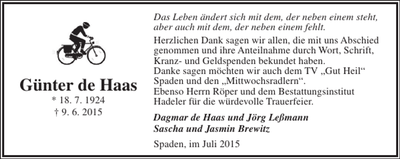 <p>Günter de Haas<br />* 18. 7. 1924<br />† 9. 6. 2015</p><p>Das Leben ändert sich mit dem, der neben einem steht,<br />aber auch mit dem, der neben einem fehlt.<br />Herzlichen Dank sagen wir allen, die mit uns Abschied<br />genommen und ihre Anteilnahme durch Wort, Schrift,<br />Kranz- und Geldspenden bekundet haben.<br />Danke sagen möchten wir auch dem TV „Gut Heil“<br />Spaden und den „Mittwochsradlern“.<br />Ebenso Herrn Röper und dem Bestattungsinstitut<br />Hadeler für die würdevolle Trauerfeier.<br />Dagmar de Haas und Jörg Leßmann<br />Sascha und Jasmin Brewitz<br />Spaden, im Juli 2015</p>