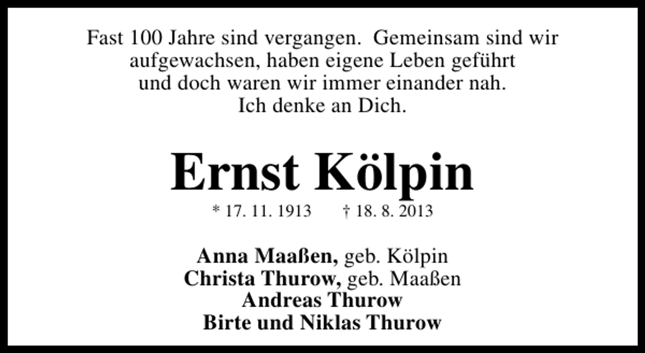 <p>Fast 100 Jahre sind vergangen. Gemeinsam sind wir<br />aufgewachsen, haben eigene Leben geführt<br />und doch waren wir immer einander nah.<br />Ich denke an Dich.</p><p>Ernst Kölpin<br />* 17. 11. 1913</p><p>† 18. 8. 2013</p><p>Anna Maaßen, geb. Kölpin<br />Christa Thurow, geb. Maaßen<br />Andreas Thurow<br />Birte und Niklas Thurow</p>