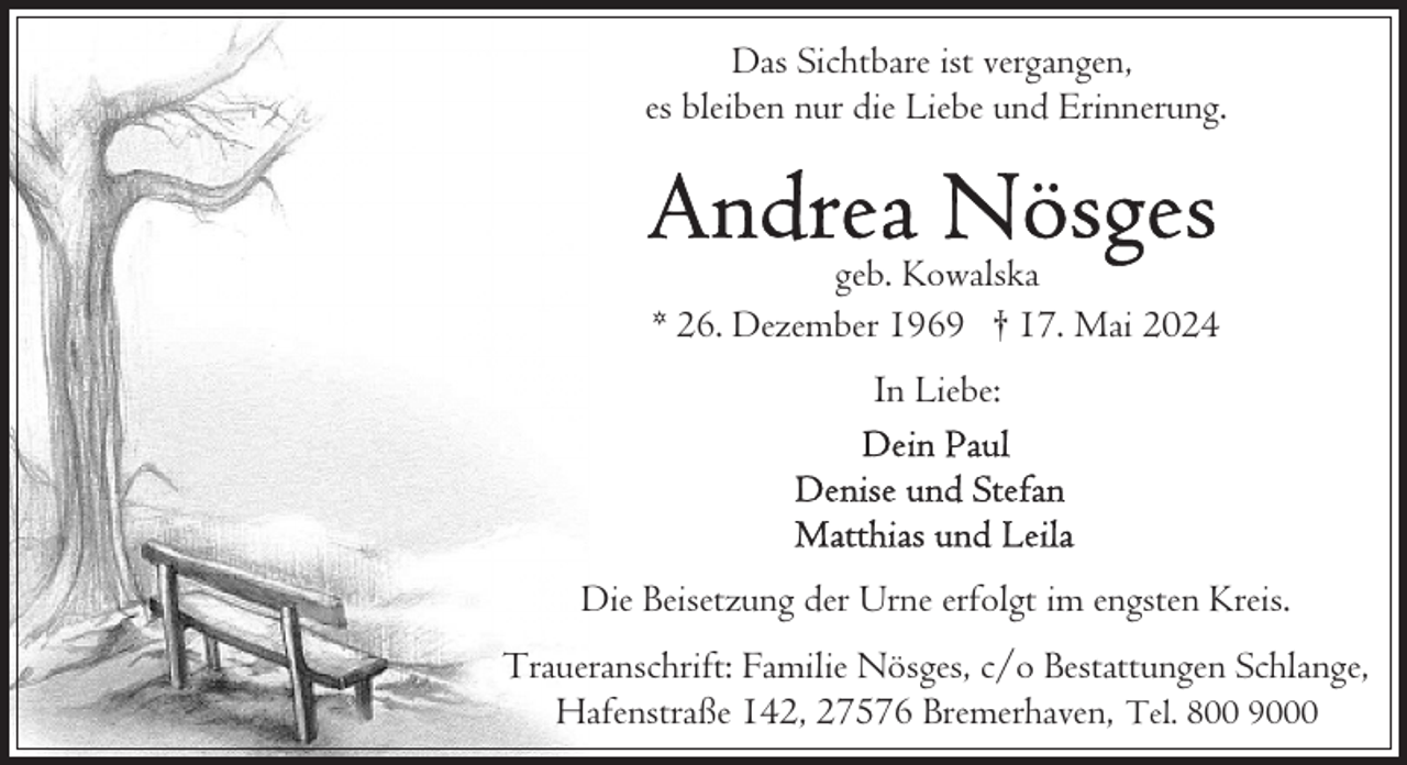 <p>Das Sichtbare ist vergangen,<br />es bleiben nur die Liebe und Erinnerung.</p>
<p>geb. Kowalska<br />* 26. Dezember 1969 † 17. Mai 2024<br />In Liebe:</p>
<p>Die Beisetzung der Urne erfolgt im engsten Kreis.<br />Traueranschrift: Familie Nösges, c/o Bestattungen Schlange,<br />Hafenstraße 142, 27576 Bremerhaven, Tel. 800 9000</p>