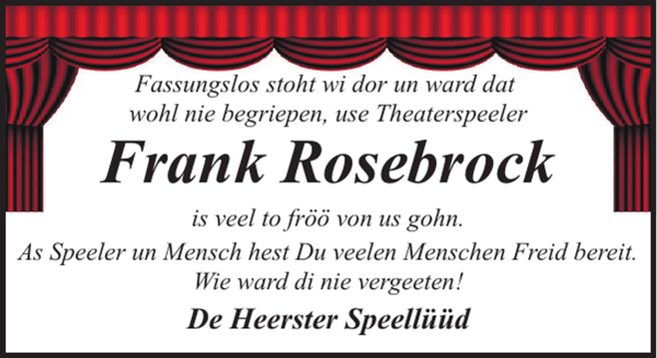 <p>Fassungslos stoht wi dor un ward dat<br />wohl nie begriepen, use Theaterspeeler</p><p>Frank Rosebrock</p><p>is veel to fröö von us gohn.<br />As Speeler un Mensch hest Du veelen Menschen Freid bereit.<br />Wie ward di nie vergeeten!</p><p>De Heerster Speellüüd</p>