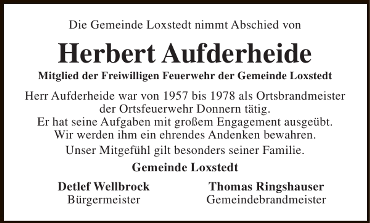 <p>Die Gemeinde Loxstedt nimmt Abschied von</p><p>Herbert Aufderheide</p><p>Mitglied der Freiwilligen Feuerwehr der Gemeinde Loxstedt</p><p>Herr Aufderheide war von 1957 bis 1978 als Ortsbrandmeister<br />der Ortsfeuerwehr Donnern tätig.<br />Er hat seine Aufgaben mit großem Engagement ausgeübt.<br />Wir werden ihm ein ehrendes Andenken bewahren.<br />Unser Mitgefühl gilt besonders seiner Familie.<br />Gemeinde Loxstedt<br />Detlef Wellbrock<br />Bürgermeister</p><p>Thomas Ringshauser<br />Gemeindebrandmeister</p>
