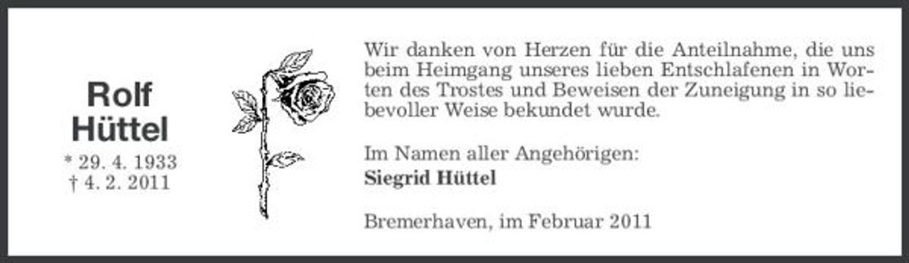 <p>Rolf Hüttel<br />* 29. 4. 1933 † 4. 2. 2011</p><p>Wir danken von Herzen für die Anteilnahme, die uns beim Heimgang unseres lieben Entschlafenen in Worten des Trostes und Beweisen der Zuneigung in so liebevoller Weise bekundet wurde. Im Namen aller Angehörigen: Siegrid Hüttel Bremerhaven, im Februar 2011</p>