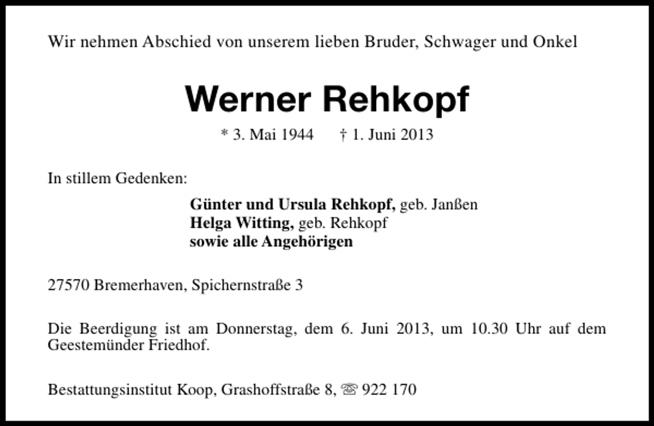 <p>Wir nehmen Abschied von unserem lieben Bruder, Schwager und Onkel</p><p>Werner Rehkopf<br />* 3. Mai 1944</p><p>† 1. Juni 2013</p><p>In stillem Gedenken:<br />Günter und Ursula Rehkopf, geb. Janßen<br />Helga Witting, geb. Rehkopf<br />sowie alle Angehörigen<br />27570 Bremerhaven, Spichernstraße 3<br />Die Beerdigung ist am Donnerstag, dem 6. Juni 2013, um 10.30 Uhr auf dem<br />Geestemünder Friedhof.<br />Bestattungsinstitut Koop, Grashoffstraße 8, s 922 170</p>