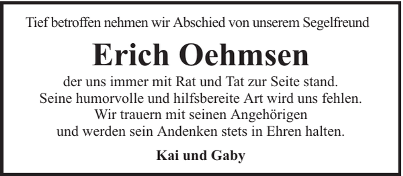 <p>Tief betroffen nehmen wir Abschied von unserem Segelfreund</p><p>Erich Oehmsen</p><p>der uns immer mit Rat und Tat zur Seite stand.<br />Seine humorvolle und hilfsbereite Art wird uns fehlen.<br />Wir trauern mit seinen Angehörigen<br />und werden sein Andenken stets in Ehren halten.<br />Kai und Gaby</p>
