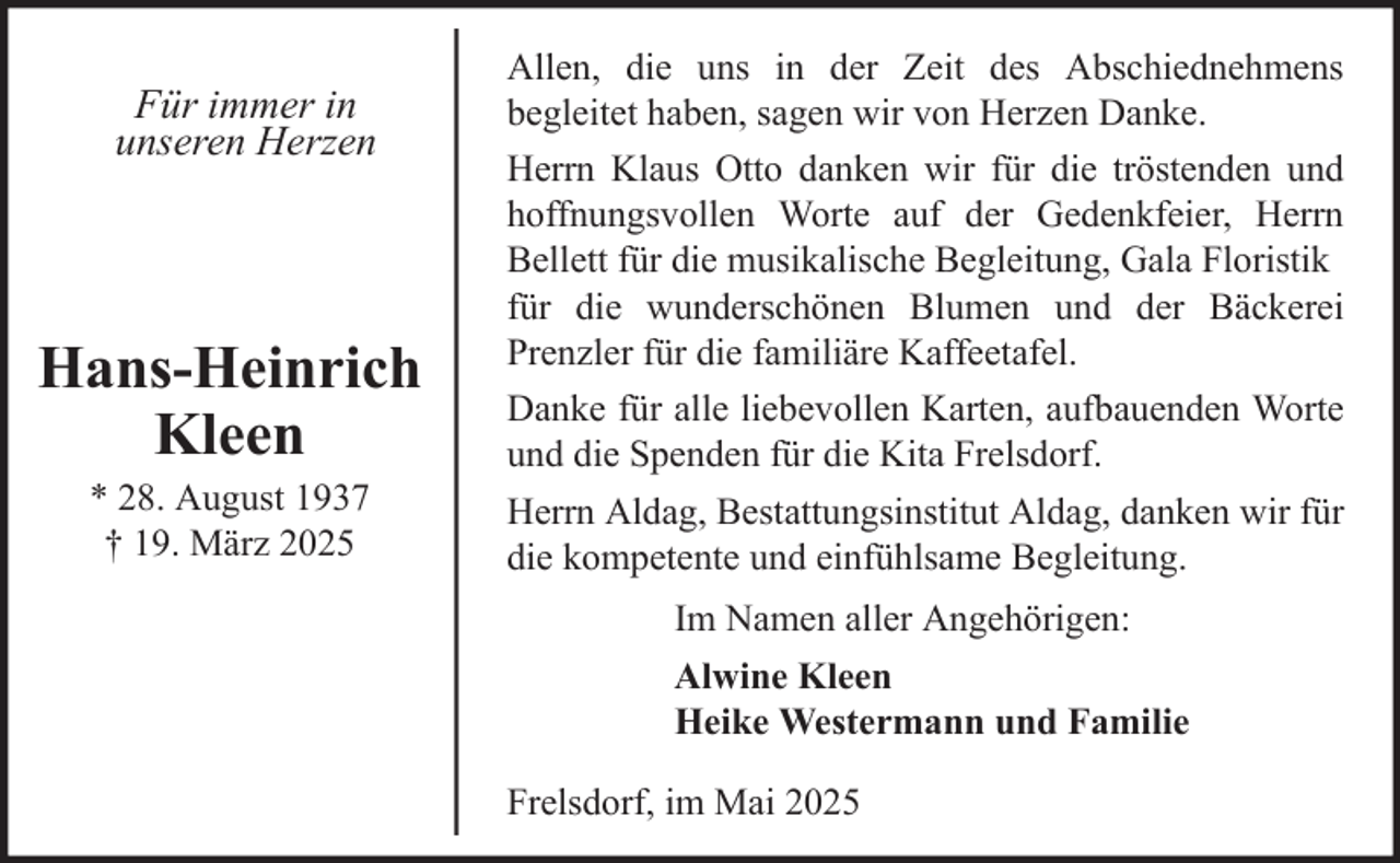<p>Für immer in<br />unseren Herzen</p><p>Hans-Heinrich<br />Kleen<br />* 28. August 1937<br />† 19. März 2025</p><p>Allen, die uns in der Zeit des Abschiednehmens<br />begleitet haben, sagen wir von Herzen Danke.<br />Herrn Klaus Otto danken wir für die tröstenden und<br />hoffnungsvollen Worte auf der Gedenkfeier, Herrn<br />Bellett für die musikalische Begleitung, Gala Floristik<br />für die wunderschönen Blumen und der Bäckerei<br />Prenzler für die familiäre Kaffeetafel.<br />Danke für alle liebevollen Karten, aufbauenden Worte<br />und die Spenden für die Kita Frelsdorf.<br />Herrn Aldag, Bestattungsinstitut Aldag, danken wir für<br />die kompetente und einfühlsame Begleitung.<br />Im Namen aller Angehörigen:<br />Alwine Kleen<br />Heike Westermann und Familie<br />Frelsdorf, im Mai 2025</p>