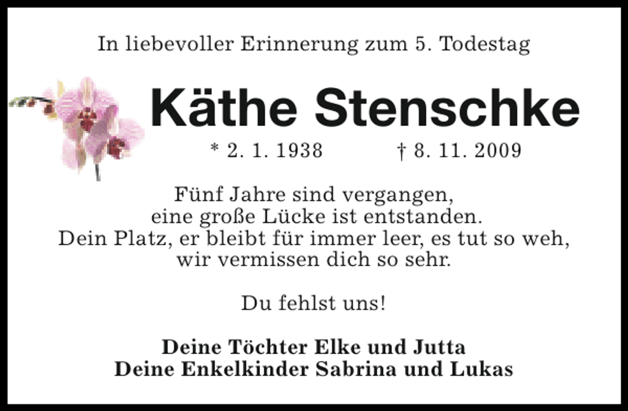 <p>In liebevoller Erinnerung zum 5. Todestag</p><p>Käthe Stenschke<br />* 2. 1. 1938</p><p>† 8. 11. 2009</p><p>Fünf Jahre sind vergangen,<br />eine große Lücke ist entstanden.<br />Dein Platz, er bleibt für immer leer, es tut so weh,<br />wir vermissen dich so sehr.<br />Du fehlst uns!<br />Deine Töchter Elke und Jutta<br />Deine Enkelkinder Sabrina und Lukas</p>